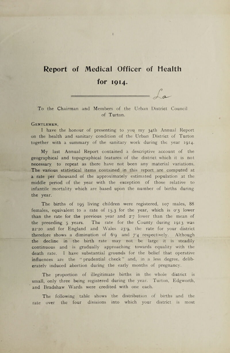 Report of Medical Officer of Health for 1914. To the Chairman and Members of the Urban District Council of Turton. Gentlemen, I have the honour of presenting to you my 34th Annual Report on the health and sanitary condition of the Urban District of Turton together with a summary of the sanitary work during the year 1914. My last Annual Report contained a descriptive account of the geographical and topographical features of the district which it is not necessary to repeat as there have not been any material variations. The various statistical items contained in this report are computed at a rate per thousand of the approximately estimated population at the middle period of the year with the exception of those relative to infantile mortality which are based upon the number of births during the year. The births of 195 living children were registered, 107 males, 88 females, equivalent to a rate of 15.3 for the year, which is 0-3 lower than the rate for the previous year and 27 lower than the mean of the preceding 5 years. The rate for the County during 1913 was 22'20 and for England and Wales 23^9, the rate for your district therefore shows a diminution of 6’g and 7^4 respectively. Although the decline in the birth rate may not be large it is steadily continuous and is gradually approaching towards equality with the death rate. I have substantial grounds for the belief that operative influences are the “ prudential check ” and, in a less degree, delib¬ erately induced abortion during the early months of pregnancy. The proportion of illegitimate births in the whole district is small, only three being registered during the year. Turton, Edgworth, and Bradshaw Wards were credited with one each. The following table shows the distribution of births and the rate over the four divisions into which your district is most