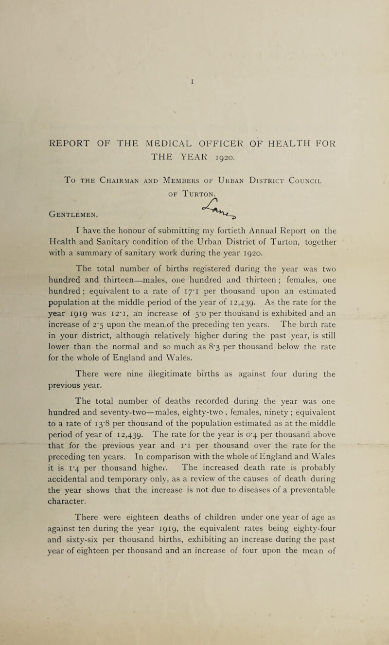 REPORT OF THE MEDICAL OFFICER OF HEALTH FOR THE YEAR 1920. To the Chairman and Members of Urban District Council of Turton. Gentlemen, I have the honour of submitting my fortieth Annual Report on the Health and Sanitary condition of the Urban District of Turton, together with a summary of sanitary work during the year 1920. The total number of births registered during the year was two hundred and thirteen—males, one hundred and thirteen ; females, one hundred ; equivalent to a rate of 17*1 per thousand upon an estimated population at the middle period of the year of 12,439. As the rate for the year 1919 was I2’i, an increase of 5 0 per thousand is exhibited and an increase of 2*5 upon the mean of the preceding ten years. The birth rate in your district, although relatively higher during the past year, is still lower than the normal and so much as 8’3 per thousand below the rate for the whole of England and Wales. There were nine illegitimate births as against four during the previous year. The total number of deaths recorded during the year was one hundred and seventy-two—males, eighty-two ; females, ninety ; equivalent to a rate of 13*8 per thousand of the population estimated as at the middle period of year of 12,439. The rate for the year is 0^4 per thousand above that for the previous year and n per thousand over the rate for the preceding ten years. In comparison with the whole of England and Wales it is 1'4 per thousand higher. The increased death rate is probably accidental and temporary only, as a review of the causes of death during the year shows that the increase is not due to diseases of a preventable character. There were eighteen deaths of children under one year of age as against ten during the year 1919, the equivalent rates being eighty-four and sixty-six per thousand births, exhibiting an increase during the past year of eighteen per thousand and an increase of four upon the mean of