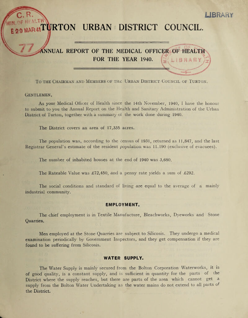 LIBRARY C.R. fMiM r'^ „ E25MAR4iTWRTON URBAN DISTRICT COUNCIL. m—S * '9 17 &NUAL REPORT OF THE MEDICAL OFFICER OF HEALTH FOR THE YEAR 1940. To the Chairman and Members of the Urban District Council of Turton. Gentlemen, As your Medical Officer of Health since the 14th November, 1940, I have the honour to submit to you the Annual Report on the Health and Sanitary Administration of the Urban District of Turton, together with a summary of the work done during 1940. The District covers an area of 17,335 acres. The population was, according to the census of 1931, returned as 11,847, and the last Registrar General’s estimate of the resident population was 11.190 (exclusive of evacuees). The number of inhabited houses at the end of 1940 was 3,680. The Rateable Value was £72,450, and a penny rate yields a sum of £292. The social conditions and standard of living are equal to the average of a mainly industrial community. EMPLOYMENT. The chief employment is in Textile Manufacture, Bleachworks, Dyeworks and Stone Quarries. Men employed at the Stone Quarries are subject to Silicosis. They undergo a medical examination periodically by Government Inspectors, and they get compensation if they are. found to be suffering from Silicosis. WATER SUPPLY. The Water Supply is mainly secured from the Bolton Corporation Waterworks, it is of good quality, is a constant supply, and is sufficient in quantity for the parts of the District where the supply reaches, but there are parts of the area which cannot get a supply from the Bolton Water Undertaking as the water mains do not extend to all parts of the District.