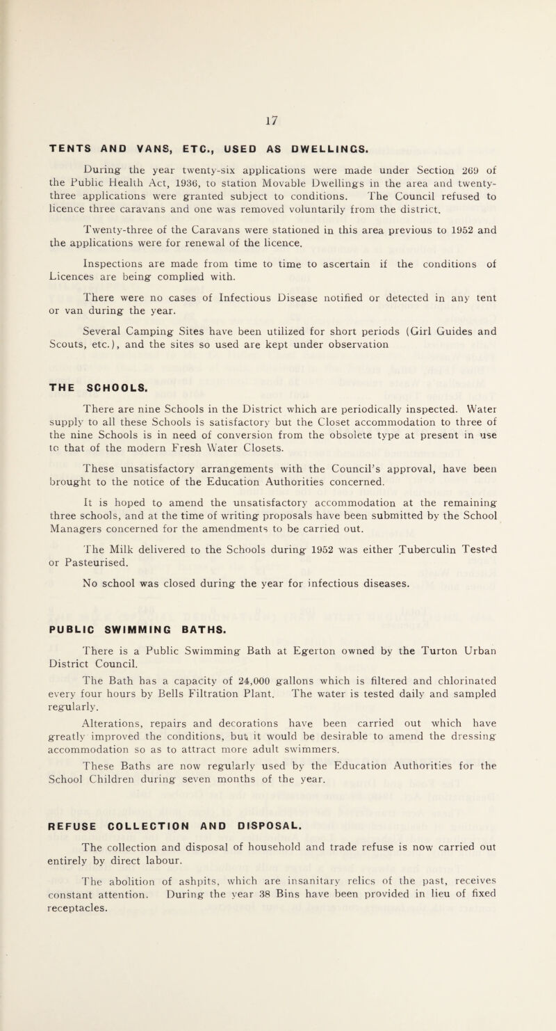 TENTS AND VANS, ETC., USED AS DWELLINGS. During the year twenty-six applications were made under Section 269 of the Public Health Act, 1936, to station Movable Dwellings in the area and twenty- three applications were granted subject to conditions. The Council refused to licence three caravans and one was removed voluntarily from the district. Twenty-three of the Caravans were stationed in this area previous to 1952 and the applications were for renewal of the licence. Inspections are made from time to time to ascertain if the conditions of Licences are being complied with. There were no cases of Infectious Disease notified or detected in any tent or van during the year. Several Camping Sites have been utilized for short periods (Girl Guides and Scouts, etc.), and the sites so used are kept under observation THE SCHOOLS. There are nine Schools in the District which are periodically inspected. Water supply to all these Schools is satisfactory but the Closet accommodation to three of the nine Schools is in need of conversion from the obsolete type at present in use to that of the modern Fresh Water Closets. These unsatisfactory arrangements with the Council's approval, have been brought to the notice of the Education Authorities concerned. It is hoped to amend the unsatisfactory accommodation at the remaining three schools, and at the time of writing proposals have been submitted by the School Managers concerned for the amendments to be carried out. The Milk delivered to the Schools during 1952 was either Tuberculin Tested or Pasteurised. No school was closed during the year for infectious diseases. PUBLIC SWIMMING BATHS. There is a Public Swimming Bath at Egerton owned by the Turton Urban District Council. The Bath has a capacity of 24,000 gallons which is filtered and chlorinated every four hours by Bells Filtration Plant. The water is tested daily and sampled regularly. Alterations, repairs and decorations have been carried out which have greatly improved the conditions, but it would be desirable to amend the dressing accommodation so as to attract more adult swimmers. These Baths are now regularly used by the Education Authorities for the School Children during seven months of the year. REFUSE COLLECTION AND DISPOSAL. The collection and disposal of household and trade refuse is now carried out entirely by direct labour. The abolition of ashpits, which are insanitary relics of the past, receives constant attention. During the year 38 Bins have been provided in lieu of fixed receptacles.