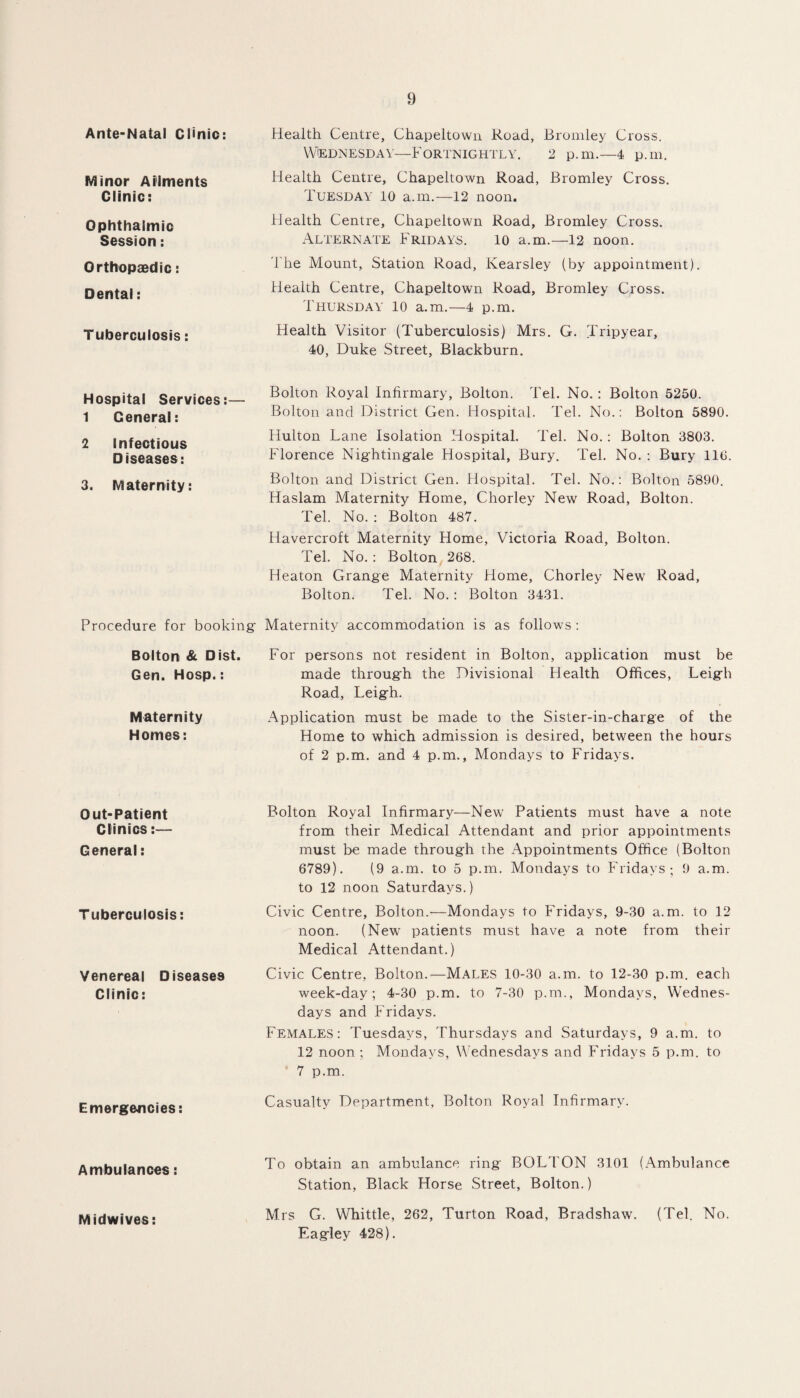 Ante-Natal Clinic: Health Centre, Chapeltown Road, Bromley Cross. Wednesday—Fortnightly. 2 p.m.—4 p.m. Minor Ailments Clinic: Health Centre, Chapeltown Road, Bromley Cross. Tuesday io a.m.—12 noon. Ophthalmic Session: Health Centre, Chapeltown Road, Bromley Cross. Alternate Fridays. io a.m.—12 noon. Orthopaedic: The Mount, Station Road, Kearsley (by appointment). Dental: Health Centre, Chapeltown Road, Bromley Cross. Thursday 10 a.m.—4 p.m. Tuberculosis: Health Visitor (Tuberculosis) Mrs. G. Tripyear, 40, Duke Street, Blackburn. Hospital Services:— 1 General: Bolton Royal Infirmary, Bolton. Tel. No.: Bolton 5250. Bolton and District Gen. Hospital. Tel. No.: Bolton 5890. 2 Infectious Diseases: Hulton Lane Isolation Hospital. Tel. No.: Bolton 3803. Florence Nightingale Hospital, Bury. Tel. No. : Bury 110. 3. Maternity: Bolton and District Gen. Hospital. Tel. No.: Bolton 5890. Haslam Maternity Home, Chorley New Road, Bolton. Tel. No. : Bolton 487. Havercroft Maternity Home, Victoria Road, Bolton. Tel. No. : Bolton 268. Heaton Grange Maternity Home, Chorley New Road, Bolton. Tel. No.: Bolton 3431. Procedure for booking Maternity accommodation is as follows : Bolton & Dist. For persons not resident in Bolton, application must be Gen. Hosp.: made through the Divisional Plealth Offices, Leigh Road, Leigh. Maternity Homes: Application must be made to the Sister-in-charge of the Home to which admission is desired, between the hours of 2 p.m. and 4 p.m., Mondays to Fridays. Out-Patient Clinics:— General: Bolton Royal Infirmary—New Patients must have a note from their Medical Attendant and prior appointments must be made through the Appointments Office (Bolton 6789). (9 a.m. to 5 p.m. Mondays to Fridays; 9 a.m. to 12 noon Saturdays.) Tuberculosis: Civic Centre, Bolton.'—Mondays to Fridays, 9-30 a.m. to 12 noon. (New patients must have a note from their Medical Attendant.) Venereal Diseases Clinic: Civic Centre, Bolton.—Males 10-30 a.m. to 12-30 p.m. each week-day; 4-30 p.m. to 7-30 p.m., Mondays, Wednes¬ days and Fridays. Females: Tuesdays, Thursdays and Saturdays, 9 a.m. to 12 noon; Mondays, Wednesdays and Fridays 5 p.m. to 7 p.m. Emergencies: Casualty Department, Bolton Royal Infirmary. Ambulances: To obtain an ambulance ring BOLTON 3101 (Ambulance Station, Black Horse Street, Bolton.) Midwives: Mrs G. Whittle, 262, Turton Road, Bradshaw. (Tel. No. Eagley 428).