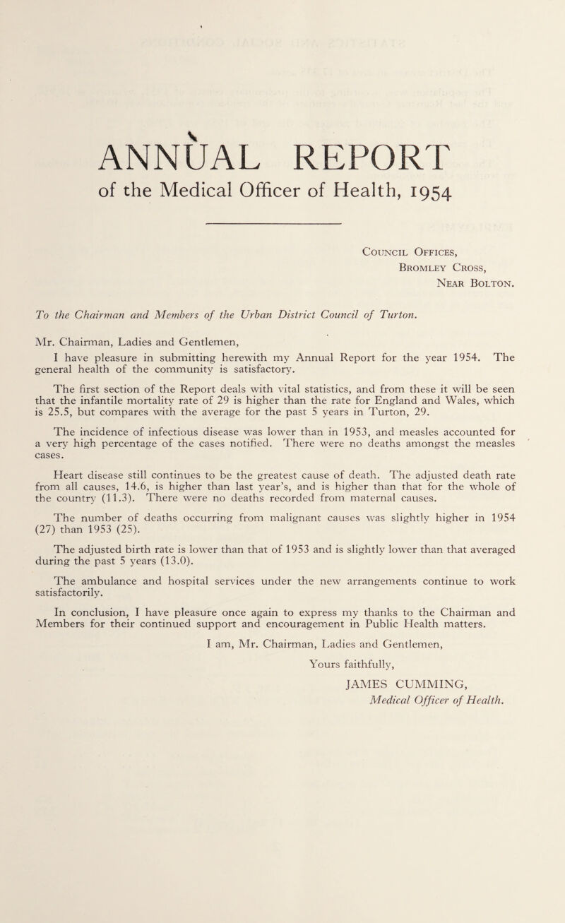 ANNUAL REPORT of the Medical Officer of Health, 1954 Council Offices, Bromley Cross, Near Bolton. To the Chairman and Members of the Urban District Council of Turton. Mr. Chairman, Ladies and Gentlemen, I have pleasure in submitting herewith my Annual Report for the year 1954. The general health of the community is satisfactory. The first section of the Report deals with vital statistics, and from these it will be seen that the infantile mortality rate of 29 is higher than the rate for England and Wales, which is 25.5, but compares with the average for the past 5 years in Turton, 29. The incidence of infectious disease was lower than in 1953, and measles accounted for a very high percentage of the cases notified. There were no deaths amongst the measles cases. Heart disease still continues to be the greatest cause of death. The adjusted death rate from all causes, 14.6, is higher than last year’s, and is higher than that for the whole of the country (11.3). There were no deaths recorded from maternal causes. The number of deaths occurring from malignant causes was slightly higher in 1954 (27) than 1953 (25). The adjusted birth rate is lower than that of 1953 and is slightly lower than that averaged during the past 5 years (13.0). The ambulance and hospital services under the new arrangements continue to work satisfactorily. In conclusion, I have pleasure once again to express my thanks to the Chairman and Members for their continued support and encouragement in Public Health matters. I am, Mr. Chairman, Ladies and Gentlemen, Yours faithfully, JAMES GUMMING, Medical Off icer of Health.