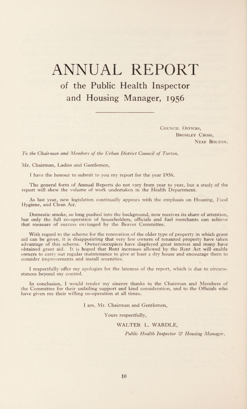 ANNUAL REPORT of the Public Health Inspector and Housing Manager, 1956 Council Offices, Bromley Cross, Near Bolton. To the Chairman and Members of the Urban District Council of Turton. Mr. Chairman, Ladies and Gentlemen, I have the honour to submit to you my report for the year 1956. The general form of Annual Reports do not vary from year to year, but a study of the report will shew the volume of work undertaken in the Health Department. As last year, new legislation continually appears with the emphasis on Housing, Food Hygiene, and Clean Air. Domestic smoke, so long pushed into the background, now receives its share of attention, but only the full co-operation of householders, officials and fuel merchants can achieve that measure of success envisaged by the Beaver Committee. With regard to the scheme for the renovation of the older type of property in which grant aid can be given, it is disappointing that very few owners of tenanted property have taken advantage of this scheme. Owner/occupiers have displayed great interest and many have obtained grant aid. It is hoped that Rent increases allowed by the Rent Act will enable owners to carry out regular maintenance to give at least a dry house and encourage them to consider improvements and install amenities. I respectfully offer my apologies for the lateness of the report, which is due to circum* stances beyond my control. In conclusion, I would tender my sincere thanks to the Chairman and Members of the Committee for their unfailing support and kind consideration, and to the Officials who have given me their willing co-operation at all times. I am, Mr. Chairman and Gentlemen, Yours respectfully, WALTER L. WARDLE, Public Health Inspector & Housing Manager.