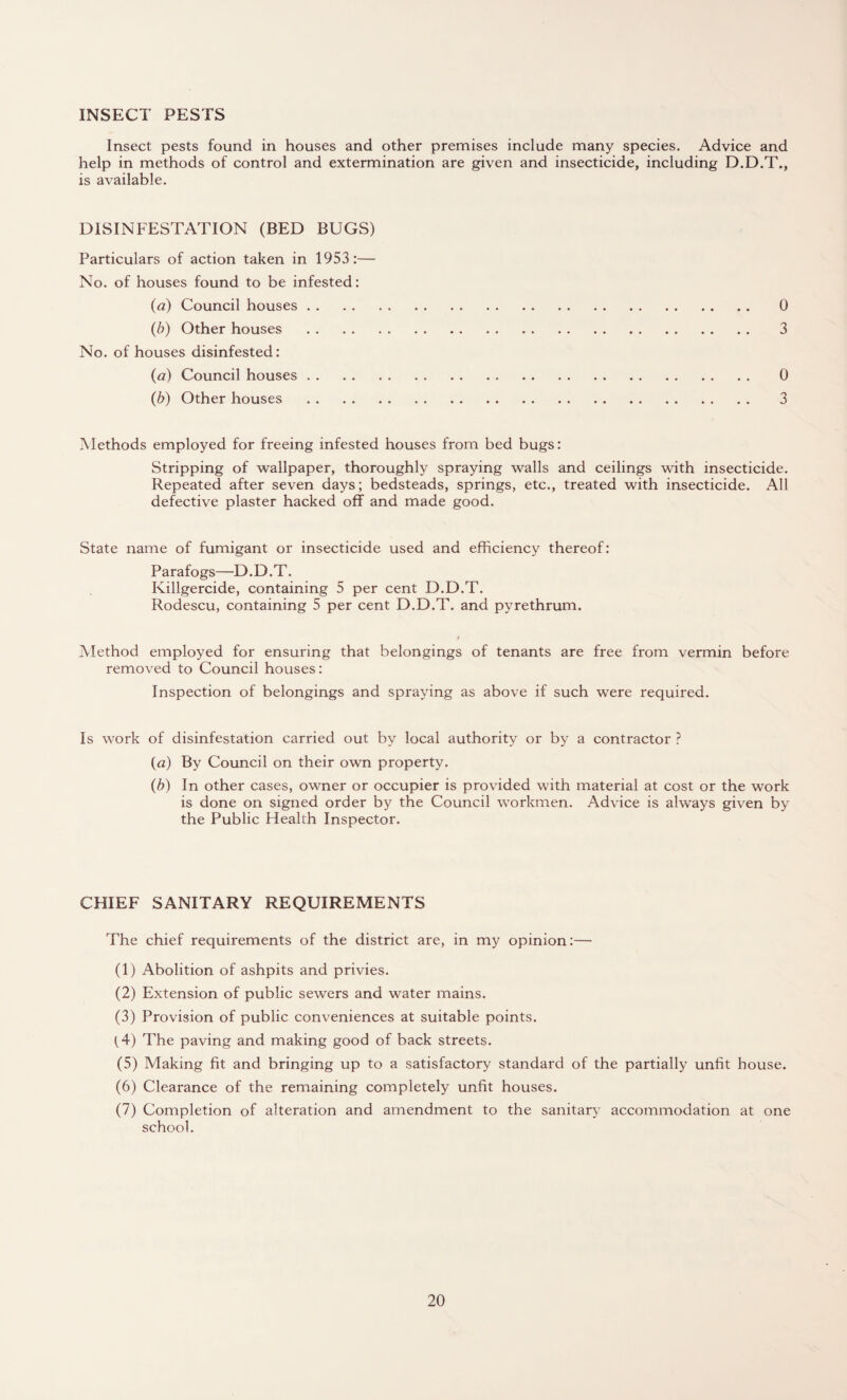 INSECT PESTS Insect pests found in houses and other premises include many species. Advice and help in methods of control and extermination are given and insecticide, including D.D.T., is available. DISINFESTATION (BED BUGS) Particulars of action taken in 1953:— No. of houses found to be infested: (a) Council houses. 0 (b) Other houses . 3 No. of houses disinfested: (a) Council houses. 0 (b) Other houses . 3 Methods employed for freeing infested houses from bed bugs: Stripping of wallpaper, thoroughly spraying walls and ceilings with insecticide. Repeated after seven days; bedsteads, springs, etc., treated with insecticide. All defective plaster hacked off and made good. State name of fumigant or insecticide used and efficiency thereof: Parafogs—D.D.T. Killgercide, containing 5 per cent D.D.T. Rodescu, containing 5 per cent D.D.T. and pyrethrum. Method employed for ensuring that belongings of tenants are free from vermin before removed to Council houses: Inspection of belongings and spraying as above if such were required. Is work of disinfestation carried out by local authority or by a contractor ? («) By Council on their own property. (b) In other cases, owner or occupier is provided with material at cost or the work is done on signed order by the Council workmen. Advice is always given by the Public Health Inspector. CHIEF SANITARY REQUIREMENTS The chief requirements of the district are, in my opinion:— (1) Abolition of ashpits and privies. (2) Extension of public sewers and water mains. (3) Provision of public conveniences at suitable points. (4) The paving and making good of back streets. (5) Making fit and bringing up to a satisfactory standard of the partially unfit house. (6) Clearance of the remaining completely unfit houses. (7) Completion of alteration and amendment to the sanitary accommodation at one school.