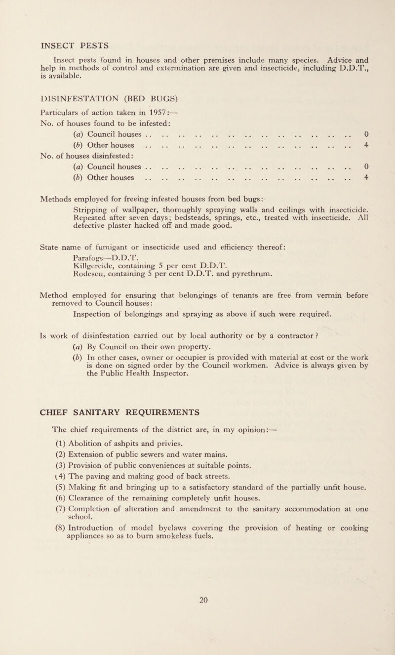 INSECT PESTS Insect pests found in houses and other premises include many species. Advice and help in methods of control and extermination are given and insecticide, including D.D.T., is available. DISINFESTATION (BED BUGS) Particulars of action taken in 1957:— No. of houses found to be infested: (a) Council houses. 0 (b) Other houses . 4 No. of houses disinfested: (a) Council houses. 0 (b) Other houses . 4 Methods employed for freeing infested houses from bed bugs: Stripping of wallpaper, thoroughly spraying walls and ceilings with insecticide. Repeated after seven days; bedsteads, springs, etc., treated with insecticide. All defective plaster hacked off and made good. State name of fumigant or insecticide used and efficiency thereof: Parafogs—D.D.T. Killgercide, containing 5 per cent D.D.T. Rodescu, containing 5 per cent D.D.T. and pyrethrum. Method employed for ensuring that belongings of tenants are free from vermin before removed to Council houses: Inspection of belongings and spraying as above if such were required. Is work of disinfestation carried out by local authority or by a contractor ? {a) By Council on their own property. (b) In other cases, owner or occupier is provided with material at cost or the work is done on signed order by the Council workmen. Advice is always given by the Public Health Inspector. CHIEF SANITARY REQUIREMENTS The chief requirements of the district are, in my opinion:— (1) Abolition of ashpits and privies. (2) Extension of public sewers and water mains. (3) Provision of public conveniences at suitable points. (4) The paving and making good of back streets. (5) Making fit and bringing up to a satisfactory standard of the partially unfit house. (6) Clearance of the remaining completely unfit houses. (7) Completion of alteration and amendment to the sanitary accommodation at one school. (8) Introduction of model byelaws covering the provision of heating or cooking appliances so as to burn smokeless fuels.