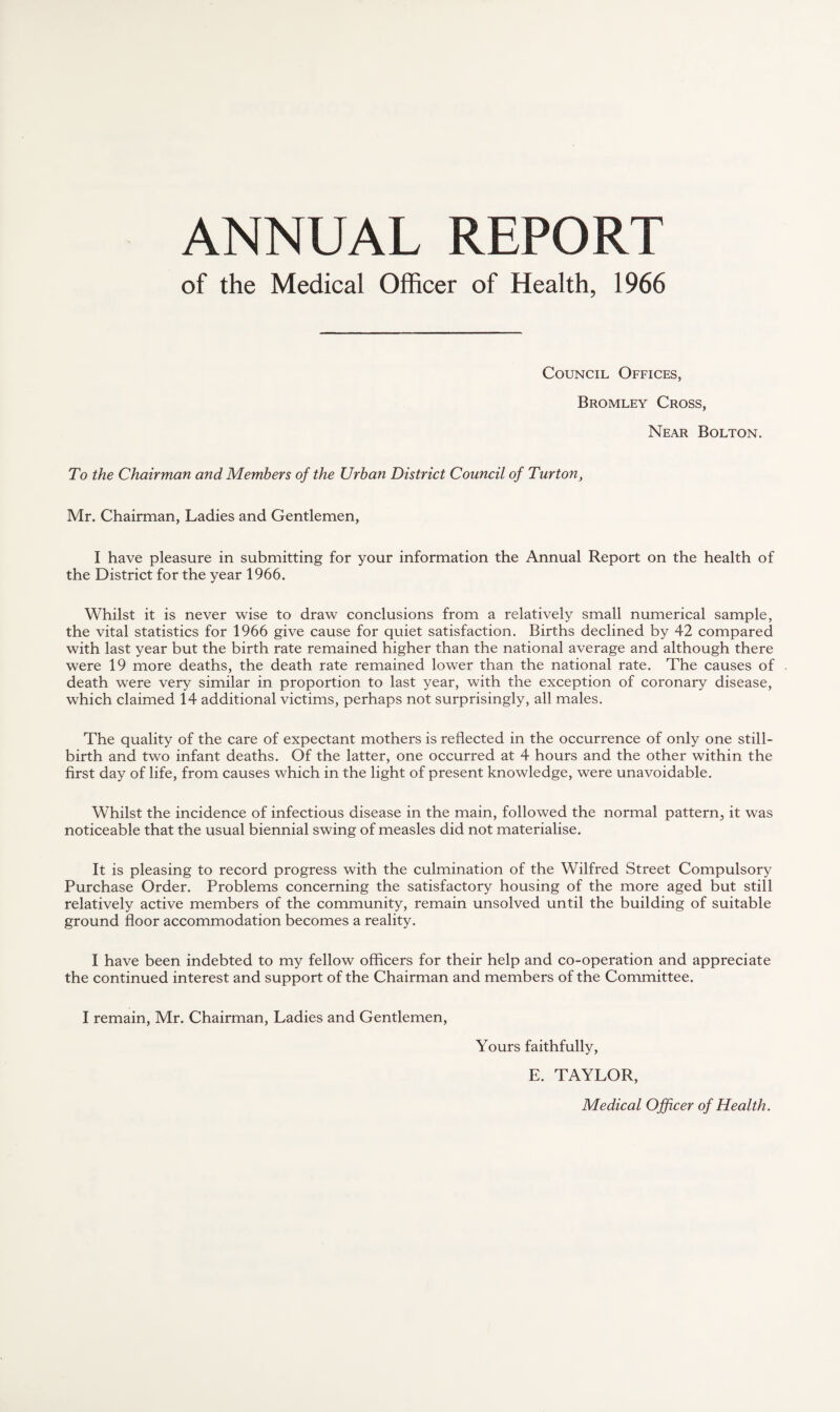 ANNUAL REPORT of the Medical Officer of Health, 1966 Council Offices, Bromley Cross, Near Bolton. To the Chairman and Members of the Urban District Council of Turton, Mr. Chairman, Ladies and Gentlemen, I have pleasure in submitting for your information the Annual Report on the health of the District for the year 1966. Whilst it is never wise to draw conclusions from a relatively small numerical sample, the vital statistics for 1966 give cause for quiet satisfaction. Births declined by 42 compared with last year but the birth rate remained higher than the national average and although there were 19 more deaths, the death rate remained lower than the national rate. The causes of death were very similar in proportion to last year, with the exception of coronary disease, which claimed 14 additional victims, perhaps not surprisingly, all males. The quality of the care of expectant mothers is reflected in the occurrence of only one still¬ birth and two infant deaths. Of the latter, one occurred at 4 hours and the other within the first day of life, from causes which in the light of present knowledge, were unavoidable. Whilst the incidence of infectious disease in the main, followed the normal pattern, it was noticeable that the usual biennial swing of measles did not materialise. It is pleasing to record progress with the culmination of the Wilfred Street Compulsory Purchase Order. Problems concerning the satisfactory housing of the more aged but still relatively active members of the community, remain unsolved until the building of suitable ground floor accommodation becomes a reality. I have been indebted to my fellow officers for their help and co-operation and appreciate the continued interest and support of the Chairman and members of the Committee. I remain, Mr. Chairman, Ladies and Gentlemen, Yours faithfully, E. TAYLOR, Medical Officer of Health.