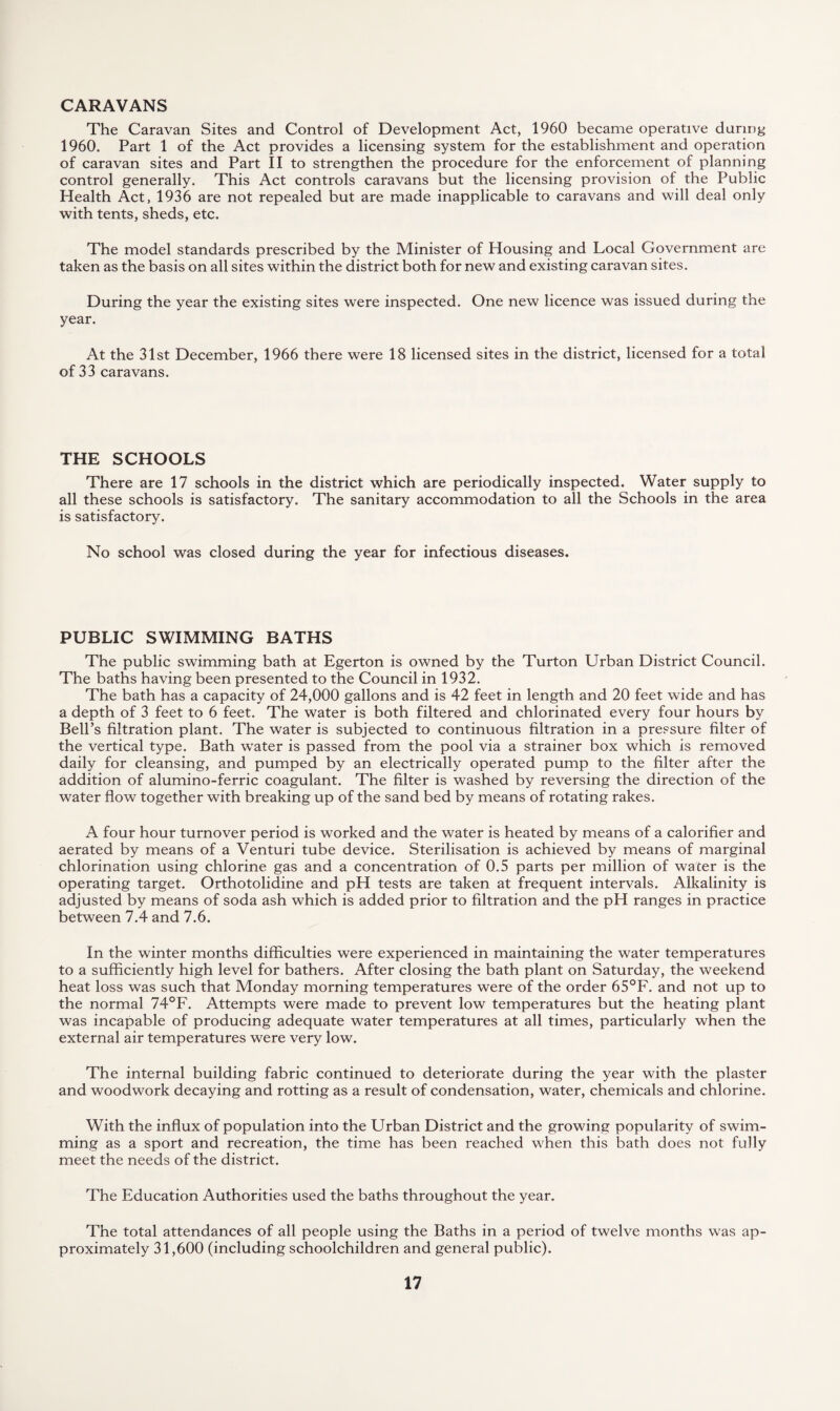 CARAVANS The Caravan Sites and Control of Development Act, 1960 became operative during 1960. Part 1 of the Act provides a licensing system for the establishment and operation of caravan sites and Part II to strengthen the procedure for the enforcement of planning control generally. This Act controls caravans but the licensing provision of the Public Health Act, 1936 are not repealed but are made inapplicable to caravans and will deal only with tents, sheds, etc. The model standards prescribed by the Minister of Housing and Local Government are taken as the basis on all sites within the district both for new and existing caravan sites. During the year the existing sites were inspected. One new licence was issued during the year. At the 31st December, 1966 there were 18 licensed sites in the district, licensed for a total of 33 caravans. THE SCHOOLS There are 17 schools in the district which are periodically inspected. Water supply to all these schools is satisfactory. The sanitary accommodation to all the Schools in the area is satisfactory. No school was closed during the year for infectious diseases. PUBLIC SWIMMING BATHS The public swimming bath at Egerton is owned by the Turton Urban District Council. The baths having been presented to the Council in 1932. The bath has a capacity of 24,000 gallons and is 42 feet in length and 20 feet wide and has a depth of 3 feet to 6 feet. The water is both filtered and chlorinated every four hours by Bell’s filtration plant. The water is subjected to continuous filtration in a pressure filter of the vertical type. Bath water is passed from the pool via a strainer box which is removed daily for cleansing, and pumped by an electrically operated pump to the filter after the addition of alumino-ferric coagulant. The filter is washed by reversing the direction of the water flow together with breaking up of the sand bed by means of rotating rakes. A four hour turnover period is worked and the water is heated by means of a calorifier and aerated by means of a Venturi tube device. Sterilisation is achieved by means of marginal chlorination using chlorine gas and a concentration of 0.5 parts per million of water is the operating target. Orthotolidine and pH tests are taken at frequent intervals. Alkalinity is adjusted by means of soda ash which is added prior to filtration and the pH ranges in practice between 7.4 and 7.6. In the winter months difficulties were experienced in maintaining the water temperatures to a sufficiently high level for bathers. After closing the bath plant on Saturday, the weekend heat loss was such that Monday morning temperatures were of the order 65°F. and not up to the normal 74°F. Attempts were made to prevent low temperatures but the heating plant was incapable of producing adequate water temperatures at all times, particularly when the external air temperatures were very low. The internal building fabric continued to deteriorate during the year with the plaster and woodwork decaying and rotting as a result of condensation, water, chemicals and chlorine. With the influx of population into the Urban District and the growing popularity of swim¬ ming as a sport and recreation, the time has been reached when this bath does not fully meet the needs of the district. The Education Authorities used the baths throughout the year. The total attendances of all people using the Baths in a period of twelve months was ap¬ proximately 31,600 (including schoolchildren and general public).