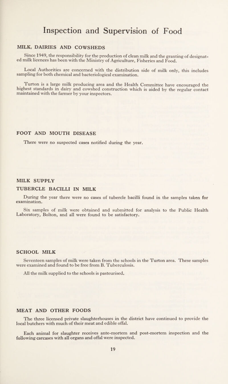 Inspection and Supervision of Food MILK, DAIRIES AND COWSHEDS Since 1949, the responsibility for the production of clean milk and the granting of designat¬ ed milk licences has been with the Ministry of Agriculture, Fisheries and Food. Local Authorities are concerned with the distribution side of milk only, this includes sampling for both chemical and bacteriological examination. Turton is a large milk producing area and the Health Committee have encouraged the highest standards in dairy and cowshed construction which is aided by the regular contact maintained with the farmer by your inspectors. FOOT AND MOUTH DISEASE There were no suspected cases notified during the year. MILK SUPPLY TUBERCLE BACILLI IN MILK During the year there were no cases of tubercle bacilli found in the samples taken for examination. Six samples of milk were obtained and submitted for analysis to the Public Health Laboratory, Bolton, and all were found to be satisfactory. SCHOOL MILK Seventeen samples of milk were taken from the schools in the Turton area. These samples were examined and found to be free from B. Tuberculosis. All the milk supplied to the schools is pasteurised. MEAT AND OTHER FOODS The three licensed private slaughterhouses in the district have continued to provide the local butchers with much of their meat and edible offal. Each animal for slaughter receives ante-mortem and post-mortem inspection and the following carcases with all organs and offal were inspected.