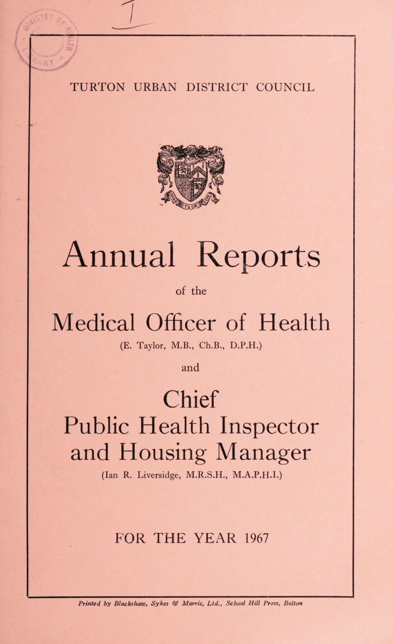 TURTON URBAN DISTRICT COUNCIL Annual Reports of the Medical Officer of Health (E. Taylor, M.B., Ch.B., D.P.H.) and Chief Public Health Inspector and Housing Manager (Ian R. Liversidge, M.R.S.H., M.A.P.H.I.) FOR THE YEAR 1967 Printed by Blackshaw, Sykes & Morris, Ltd., School Hill Press, Bolton