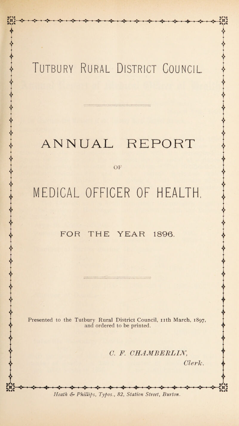 T T I Tutbury Rural District Council. v i v I A r T i r 4> l ANNUAL REPORT OF i MEDICAL OFFICER OF HEALTH. A FOR THE YEAR 1896. Presented to the Tutbury Rural District Council, nth March, 1897, and ordered to be printed. C. F. CHAMBERLIN, Clerk -*>- -4- T i T ♦> O ♦ Heath Phillips, Typos., 82, Station Street, Burton.