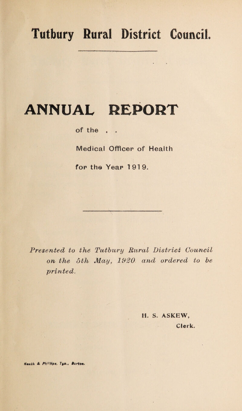 Tutbury Rural District Council. ANNUAL REPORT of the , . Medical Officer of Health for the Year 1919. Presented to the Tutbury Rural District Council on the 5th May, 1H20 and ordered to be printed. IL S. ASKEW, Clerk. Mtuth & Philips, Tup.. Burton,