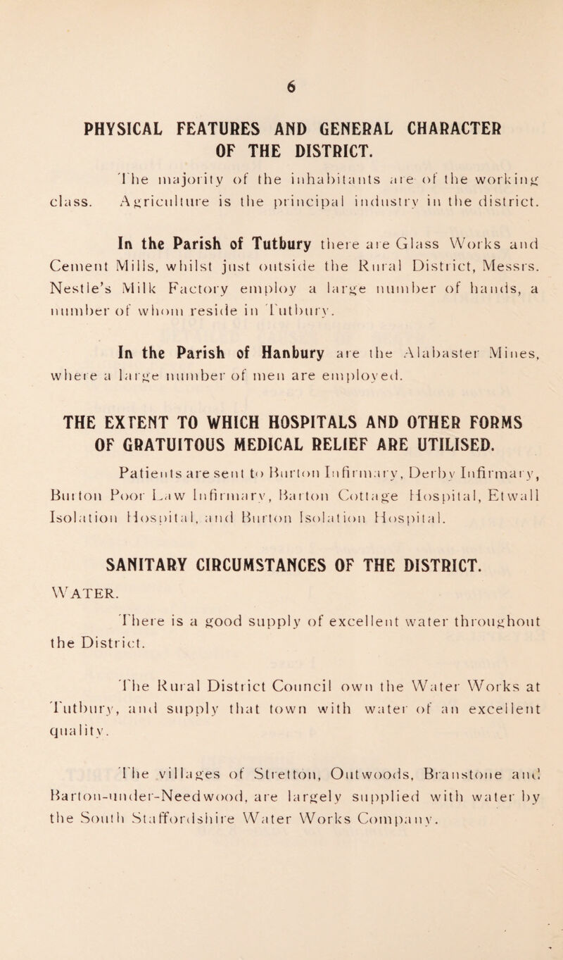 PHYSICAL FEATURES AND GENERAL CHARACTER OF THE DISTRICT. The majority of the inhabitants are of the working class. Agriculture is the principal industry in the district. In the Parish of Tutbury there are Glass Works and Cement Mills, whilst just outside the Rural District, Messrs. Nestle’s Milk Factory employ a large number of hands, a number of whom reside in Tutbury. In the Parish of Hanbury are the Alabaster Mines, where a large number of men are employed. THE EXTENT TO WHICH HOSPITALS AND OTHER FORMS OF GRATUITOUS MEDICAL RELIEF ARE UTILISED. Patients are sent to Burton Infirmary, Derby Infirmary, Burton Poor Law Infirmary, Barton Cottage Hospital, Etwall Isolation Hospital, and Burton Isolation Hospital. SANITARY CIRCUMSTANCES OF THE DISTRICT. Water. There is a good supply of excellent water throughout the District. The Rural District Council own the Water Works at Tutbury, and supply that town with water of an excellent qua 1 i tv. The villages of Stretton, Outwoods, Branstone and Barton-under-Needwood, are largely supplied with water by the South Staffordshire Water Works Company.