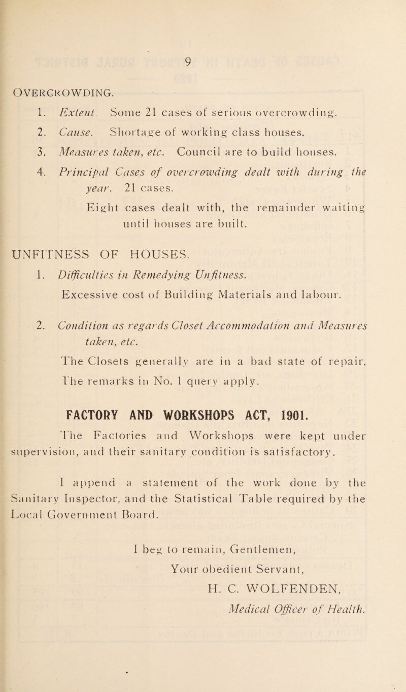 Overcrowding. 1. Extent. Some 21 cases of serious overcrowding. 2. Cause. Shortage of working class houses. 3. Measures taken, etc. Council are to build houses. 4. Principal Cases of overcrowding dealt with during the year. 21 cases. Eight cases dealt with, the remainder waiting until houses are built. UNFITNESS OF HOUSES. 1. Difficulties in Remedying Unfitness. Excessive cost of Building Materials and labour. 2. Condition as regards Closet Acconunodation and Measures taken, etc. The Closets generally are in a bad state of repair. The remarks in No. 1 query apply. FACTORY AND WORKSHOPS ACT, 1901. 'The Factories and Workshops were kept under supervision, and their sanitary condition is satisfactory. I append a statement of the work done by the Sanitary Inspector, and the Statistical Table required by the Local Government Board. I beg to remain, Gentlemen, Your obedient Servant, H. C. WOLFENDEN, Medical Officer of Health.