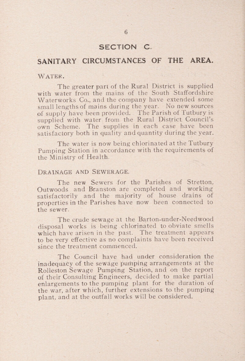 SECTION C. SANITARY CIRCUMSTANCES OF THE AREA. Water. ; The greater part of the Rural District is supplied with water from the mains of the South Staffordshire Waterworks Co., and the company have extended some small lengths of mains during the year. No new sources of supply have been provided. The Parish of Tutbury is supplied with water from the Rural District Council's own Scheme. The supplies in each case have been satisfactory both in quality and quantity during the year. The water is now being chlorinated at the Tutbury Pumping Station in accordance with the requirements of the Ministry of Health, Drainage and Sewerage. The new Sewers for the Parishes of Stretton, Out woods and Branston are completed and working satisfactorily and the majority of house drains of properties in the Parishes have now been connected to the sewer. The crude sewage at the Barton-under-Needwood disposal works is being chlorinated to obviate smells which have arisen in the past. The treatment appears to be very effective as no complaints have been received since the treatment commenced. The Council have had under consideration the inadequacy of the sewage pumping arrangements at the Rolleston Sewage Pumping Station, and on the report of their Consulting Engineers, decided to make partial enlargements to the pumping plant for the duration of the war, after which, further extensions to the pumping plant, and at the outfall works will be considered.