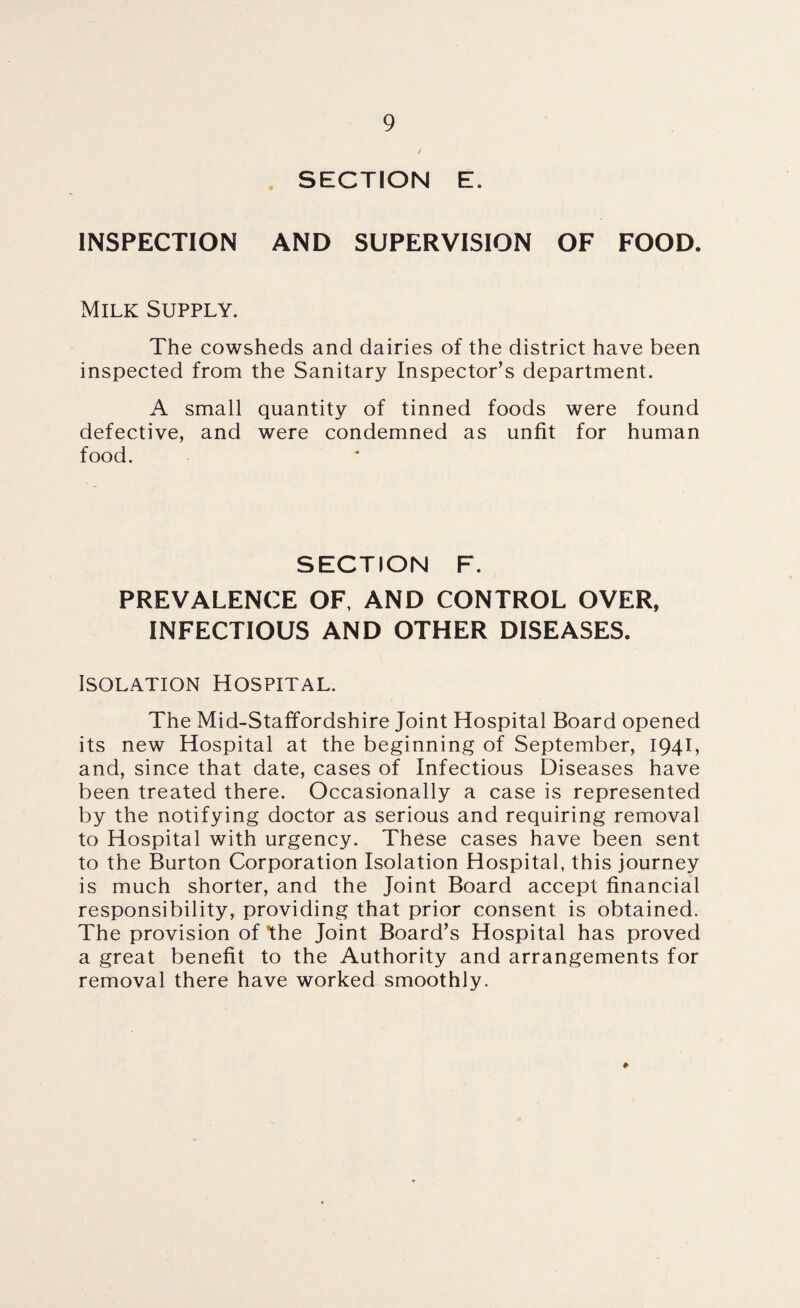 SECTION E. INSPECTION AND SUPERVISION OF FOOD. Milk Supply. The cowsheds and dairies of the district have been inspected from the Sanitary Inspector’s department. A small quantity of tinned foods were found defective, and were condemned as unfit for human food. SECTION F. PREVALENCE OF, AND CONTROL OVER, INFECTIOUS AND OTHER DISEASES. Isolation Hospital. The Mid-Staffordshire Joint Hospital Board opened its new Hospital at the beginning of September, 1941, and, since that date, cases of Infectious Diseases have been treated there. Occasionally a case is represented by the notifying doctor as serious and requiring removal to Hospital with urgency. These cases have been sent to the Burton Corporation Isolation Hospital, this journey is much shorter, and the Joint Board accept financial responsibility, providing that prior consent is obtained. The provision of the Joint Board’s Hospital has proved a great benefit to the Authority and arrangements for removal there have worked smoothly.