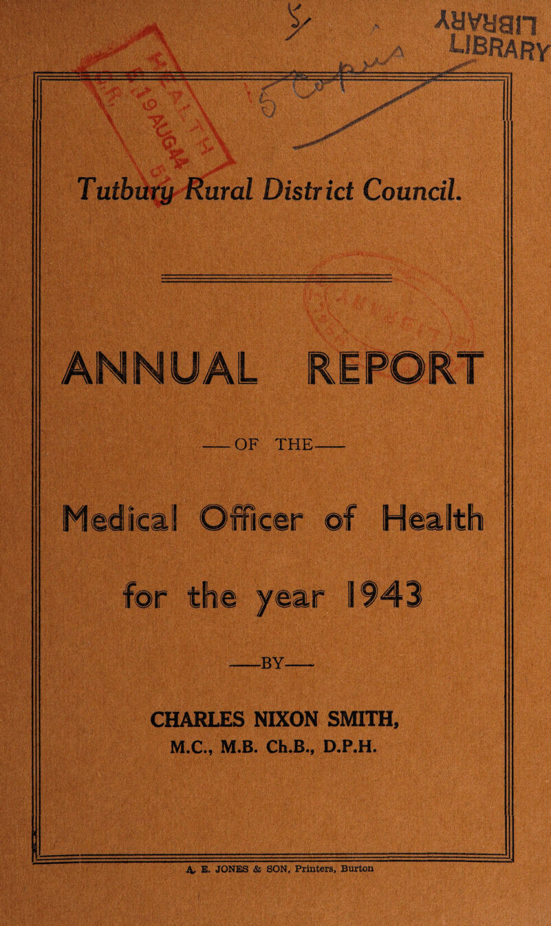 m. 0 f I SI % * ft \ »si cl I . ! -■ =l..-^.-V « « ID Ins a JLJ oHo •*••*•* Jfaff f fe, : 5*1 mn y X L9 tk x iiP <L -rfr Tuthury Rural District Council. OF THE, Medical Officer of Health for the year 1943 -BY- CHARLES NIXON SMITH, M.C., M.B. Ch.B.j D.P.H. A, E. JONES & SON, Printers, Burton