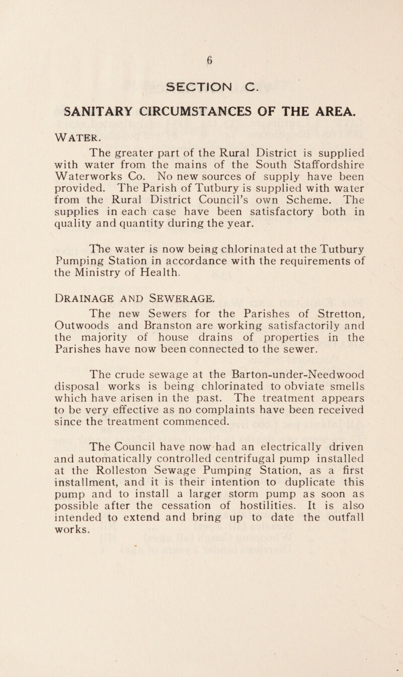 SECTION C. SANITARY CIRCUMSTANCES OF THE AREA. Water. The greater part of the Rural District is supplied with water from the mains of the South Staffordshire Waterworks Co. No new sources of supply have been provided. The Parish of Tutbury is supplied with water from the Rural District Council’s own Scheme. The supplies in each case have been satisfactory both in quality and quantity during the year. The water is now being chlorinated at the Tutbury Pumping Station in accordance with the requirements of the Ministry of Health. Drainage and Sewerage. The new Sewers for the Parishes of Stretton, Outwoods and Branston are working satisfactorily and the majority of house drains of properties in the Parishes have now been connected to the sewer. The crude sewage at the Barton-under-Needwood disposal works is being chlorinated to obviate smells which have arisen in the past. The treatment appears to be very effective as no complaints have been received since the treatment commenced. The Council have now had an electrically driven and automatically controlled centrifugal pump installed at the Rolleston Sewage Pumping Station, as a first installment, and it is their intention to duplicate this pump and to install a larger storm pump as soon as possible after the cessation of hostilities. It is also intended to extend and bring up to date the outfall works.