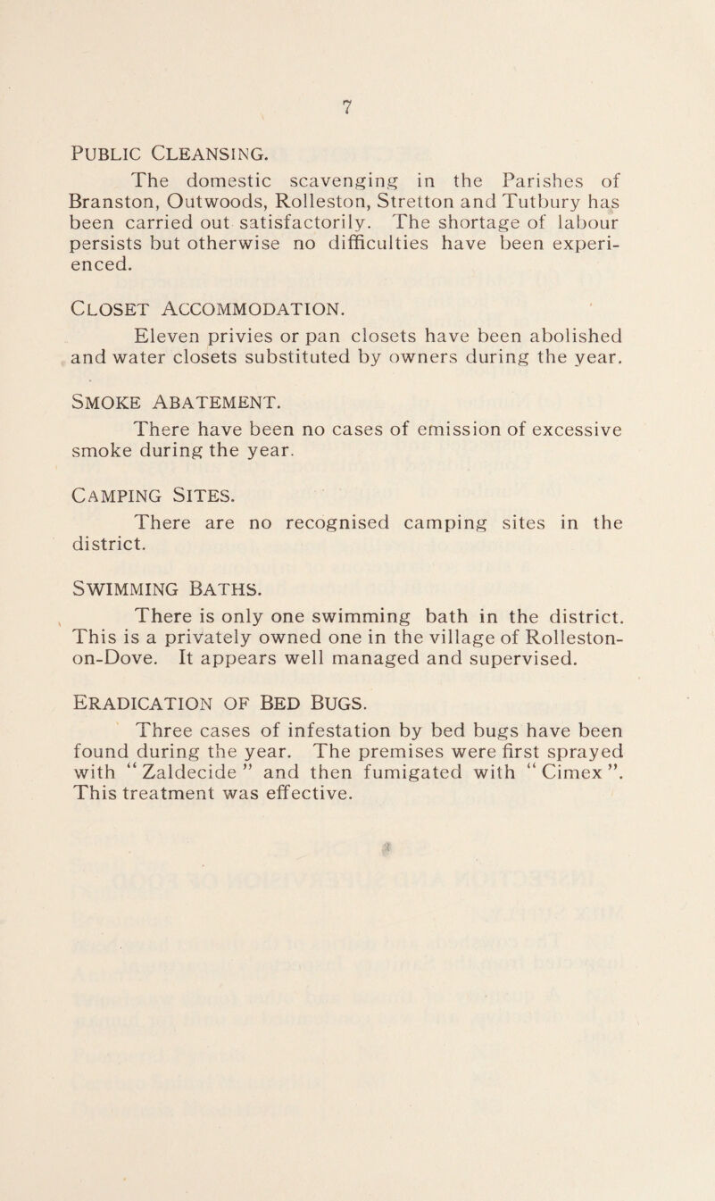 Public Cleansing. The domestic scavenging in the Parishes of Branston, Outwoods, Rolleston, Stretton and Tutbury has been carried out satisfactorily. The shortage of labour persists but otherwise no difficulties have been experi¬ enced. Closet Accommodation. Eleven privies or pan closets have been abolished and water closets substituted by owners during the year. Smoke Abatement. There have been no cases of emission of excessive smoke during the year. Camping Sites. There are no recognised camping sites in the district. Swimming Baths. There is only one swimming bath in the district. This is a privately owned one in the village of Rolleston- on-Dove. It appears well managed and supervised. Eradication of Bed Bugs. Three cases of infestation by bed bugs have been found during the year. The premises were first sprayed with “ Zaldecide ” and then fumigated with “ Cimex ”. This treatment was effective.