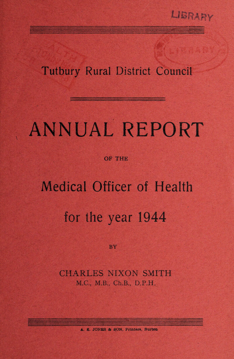 ANNUAL REPORT OF THE Medical Officer of Health for the year 1944 CHARLES NIXON SMITH M.C., M.B., Ch.B.. D.P.H. A. X. JONES ae SON. Printers, Burton