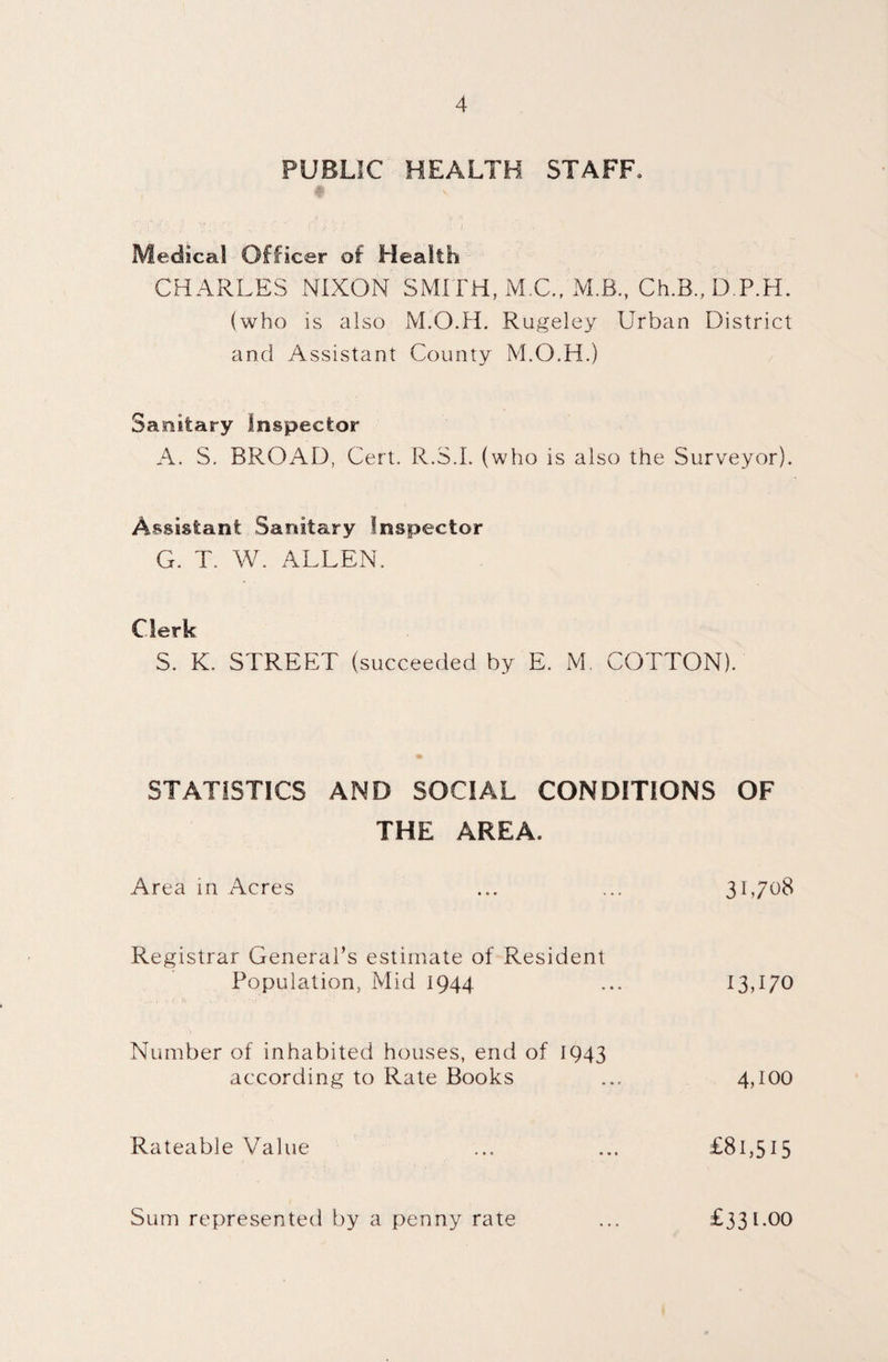 PUBLIC HEALTH STAFF, Medical Officer of Health CHARLES NIXON SMITH, M.C.f MB., Ch.B.,DP.H. (who is also M.O.H. Rugeley Urban District and Assistant County M.O.H.) Sanitary Inspector A. S. BROAD, Cert. R.3.L (who is also the Surveyor). Assistant Sanitary Inspector G. T. W. ALLEN. Clerk S. K. STREET (succeeded by E. M. COTTON). STATISTICS AND SOCIAL CONDITIONS OF THE AREA. Area in Acres ... ... 31,708 Registrar General’s estimate of Resident Population, Mid 1944 ... 13470 Number of inhabited houses, end of 1943 according to Rate Books ... 4,100 Rateable Value ... ... £81,515 Sum represented by a penny rate £331.00