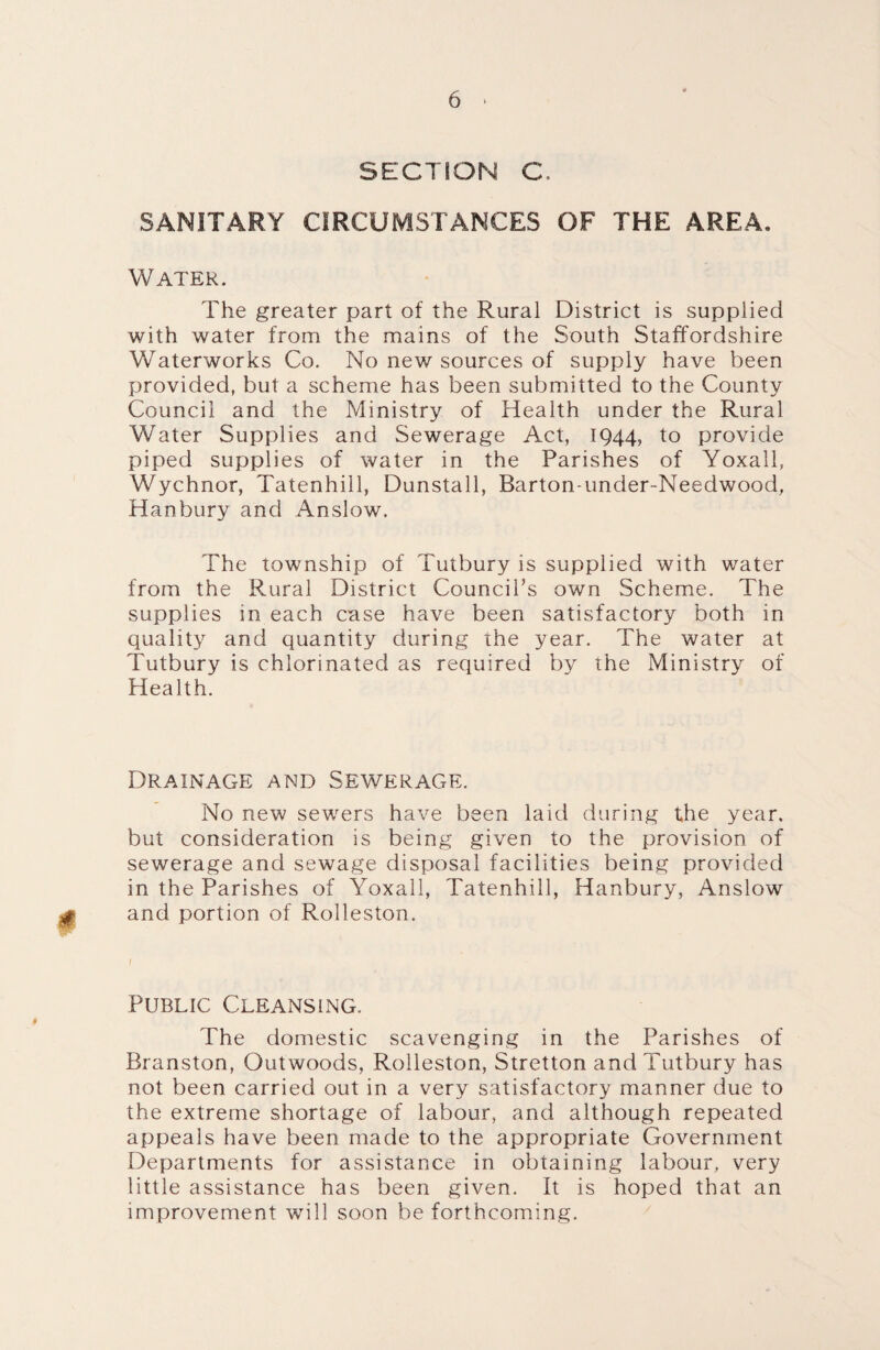 SECTION C SANITARY CIRCUMSTANCES OF THE AREA. Water. The greater part of the Rural District is supplied with water from the mains of the South Staffordshire Waterworks Co. No new sources of supply have been provided, but a scheme has been submitted to the County Council and the Ministry of Health under the Rural Water Supplies and Sewerage Act, 1944, to provide piped supplies of water in the Parishes of Yoxall, Wychnor, Tatenhill, Dunstall, Barton-under-Needwood, Hanbury and Anslow. The township of Tutbury is supplied with water from the Rural District Council’s own Scheme. The supplies in each case have been satisfactory both in quality and quantity during the year. The water at Tutbury is chlorinated as required by the Ministry of Health. Drainage and Sewerage. No new sewers have been laid during the year, but consideration is being given to the provision of sewerage and sewage disposal facilities being provided in the Parishes of Yoxall, Tatenhill, Hanbury, Anslow and portion of Rolleston. Public Cleansing. The domestic scavenging in the Parishes of Branston, Outwoods, Rolleston, Stretton and Tutbury has not been carried out in a very satisfactory manner due to the extreme shortage of labour, and although repeated appeals have been made to the appropriate Government Departments for assistance in obtaining labour, very little assistance has been given. It is hoped that an improvement will soon be forthcoming.