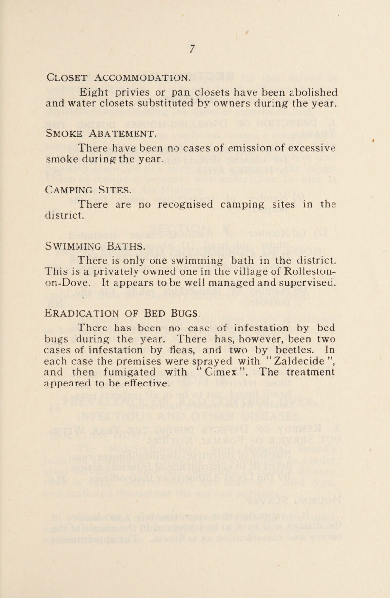 Closet Accommodation. Eight privies or pan closets have been abolished and water closets substituted by owners during the year. Smoke Abatement. There have been no cases of emission of excessive smoke during the year. Camping Sites. There are no recognised camping sites in the district. Swimming Baths. There is only one swimming bath in the district. This is a privately owned one in the village of Rolleston- on-Dove. It appears to be well managed and supervised. » Eradication of Bed Bugs. There has been no case of infestation by bed bugs during the year. There has, however, been two cases of infestation by fleas, and two by beetles. In each case the premises were sprayed with “ Zaldecide ”, and then fumigated with “ Cimex The treatment appeared to be effective.