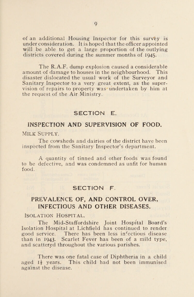 of an additional Housing Inspector for this survey is under consideration. It is hoped that the officer appointed will be able to get a large proportion of the outlying districts covered during the summer months of 1945- The R.A.F. dump explosion caused a considerable amount of damage to houses in the neighbourhood. This disaster dislocated the usual work of the Surveyor and Sanitary Inspector to a very great extent, as the super¬ vision of repairs to property was undertaken by him at the request of the Air Ministry. SECTION E. INSPECTION AND SUPERVISION OF FOOD. Milk Supply. The cowsheds and dairies of the district have been inspected from the Sanitary Inspector’s department. A quantity of tinned and other foods was found to be defective, and was condemned as unfit for human food. SECTION F. PREVALENCE OF, AND CONTROL OVER, INFECTIOUS AND OTHER DISEASES. Isolation Hospital. The Mid-Staffordshire Joint Hospital Board’s Isolation Hospital at Lichfield has continued to render good service. There has been less infectious disease than in 1943. Scarlet Fever has been of a mild type, and scattered throughout the various parishes. There was one fatal case of Diphtheria in a child aged H years. This child had not been immunised against the disease.