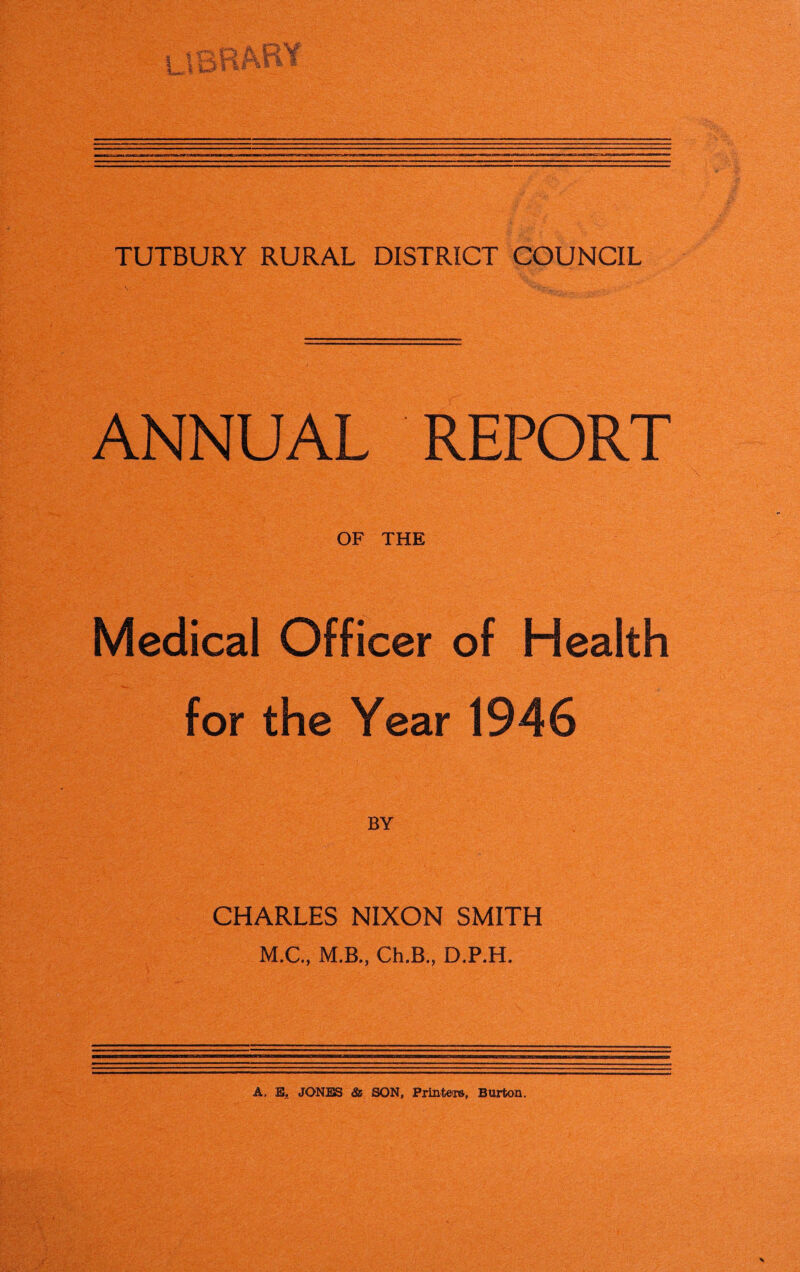 ANNUAL REPORT OF THE Medical Officer of Health for the Year 1946 CHARLES NIXON SMITH M.C., M.B., Ch.B., D.P.H. A, E, JONES & SON, Printers, Burton.