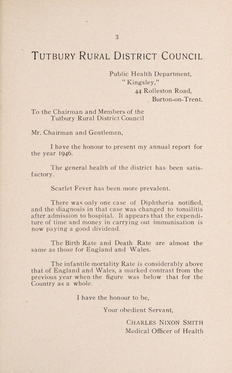 \ V Tutbury Rural District Council Public Health Department, “ Kingsley,” 44 Rolleston Road, Burton-on-Trent. To the Chairman and Members of the Tutbury Rural District Council Mr. Chairman and Gentlemen, I have the honour to present my annual report for the year 1946. The general health of the district has been satis¬ factory. Scarlet Fever has been more prevalent. There was only one case of Diphtheria notified, and the diagnosis in that case was changed to tonsilitis after admission to hospital. It appears that the expendi¬ ture of time and money in carrying out immunisation is now paying a good dividend. The Birth Rate and Death Rate are almost the same as those for England and Wales. The infantile mortality Rate is considerably above that of England and Wales, a marked contrast from the previous year when the figure was below that for the Country as a whole. . I have the honour to be, Your obedient Servant, Charles Nixon Smith Medical Officer of Health