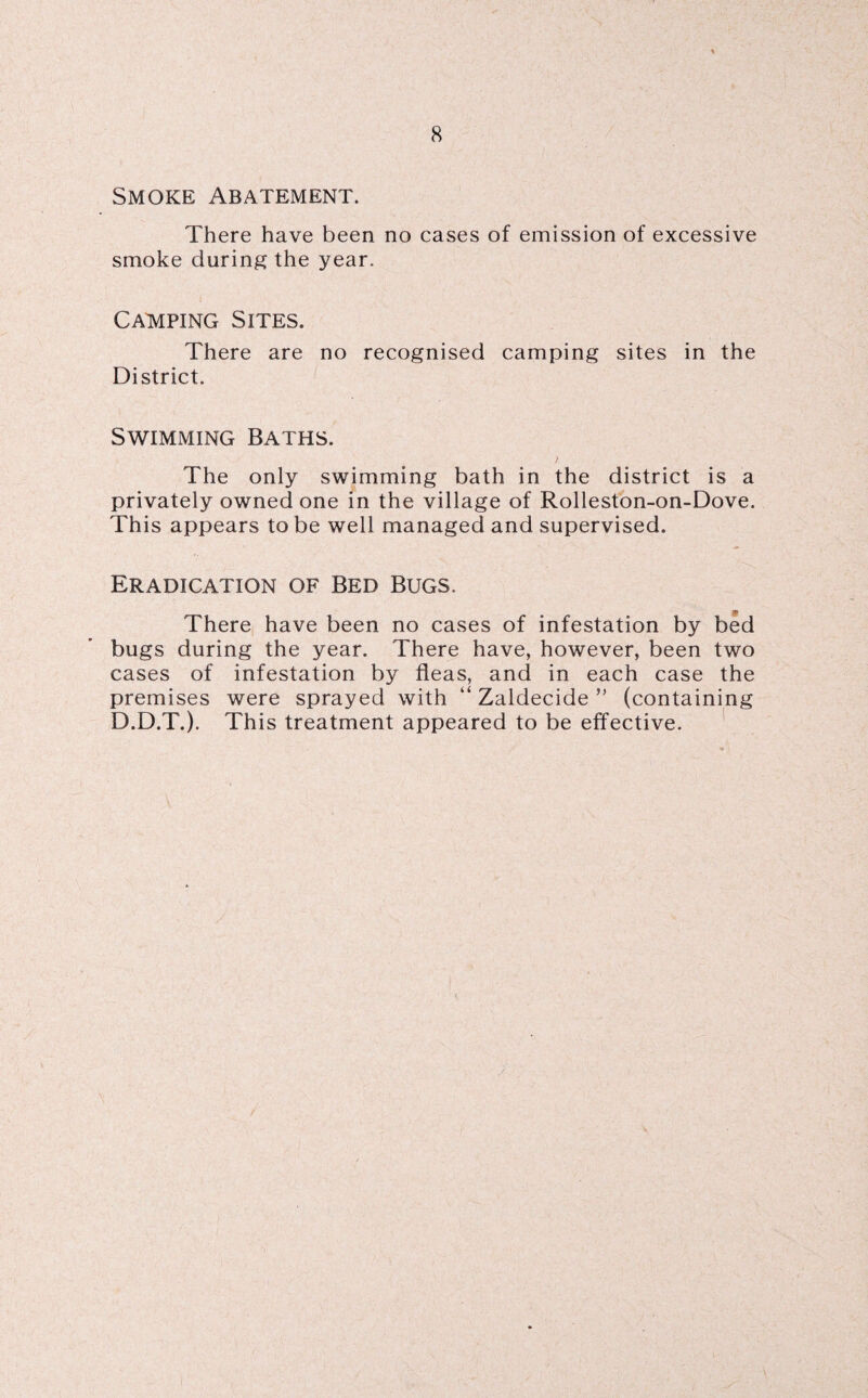 Smoke Abatement. There have been no cases of emission of excessive smoke during the year. Camping Sites. There are no recognised camping sites in the District. Swimming Baths. The only swimming bath in the district is a privately owned one In the village of Rolleston-on-Dove. This appears to be well managed and supervised. Eradication of Bed Bugs. There have been no cases of infestation by bed bugs during the year. There have, however, been two cases of infestation by fleas, and in each case the premises were sprayed with “ Zaldecide ” (containing D.D.T.). This treatment appeared to be effective.