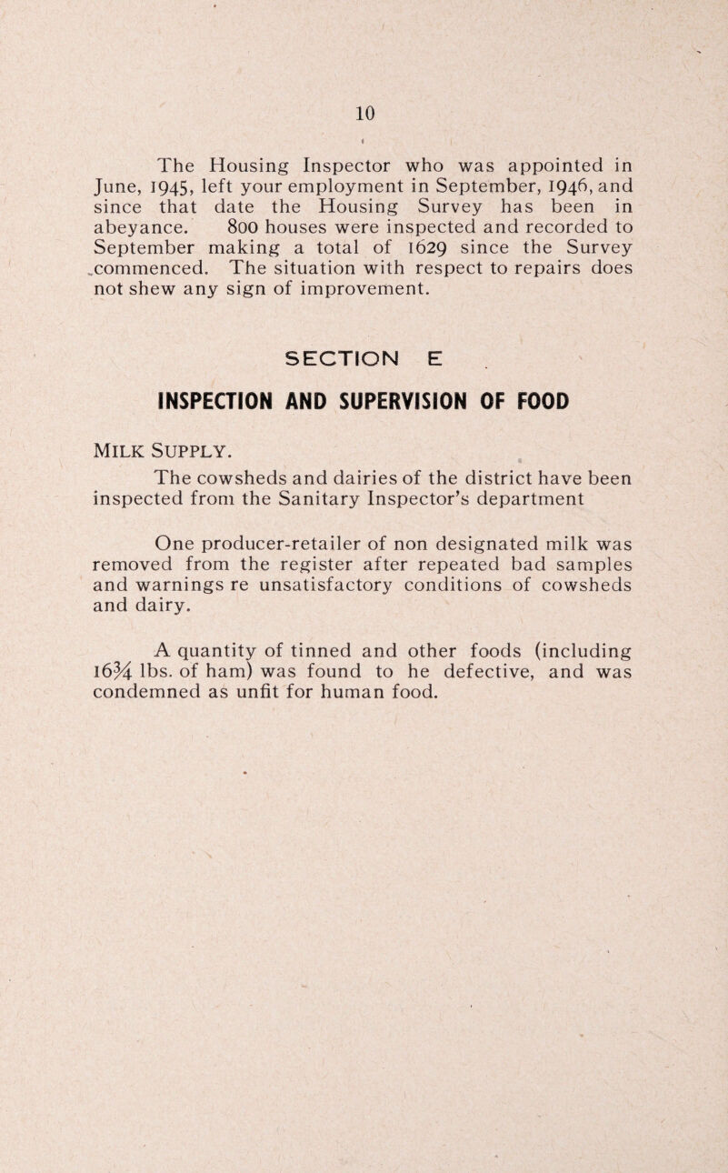 o The Housing Inspector who was appointed in June, 1945, left your employment in September, 1946, and since that date the Housing Survey has been in abeyance. 800 houses were inspected and recorded to September making a total of 1629 since the Survey ..commenced. The situation with respect to repairs does not shew any sign of improvement. SECTION E INSPECTION! AND SUPERVISION OF FOOD Milk Supply. The cowsheds and dairies of the district have been inspected from the Sanitary Inspector’s department One producer-retailer of non designated milk was removed from the register after repeated bad samples and warnings re unsatisfactory conditions of cowsheds and dairy. A quantity of tinned and other foods (including lbs. of ham) was found to he defective, and was condemned as unfit for human food.