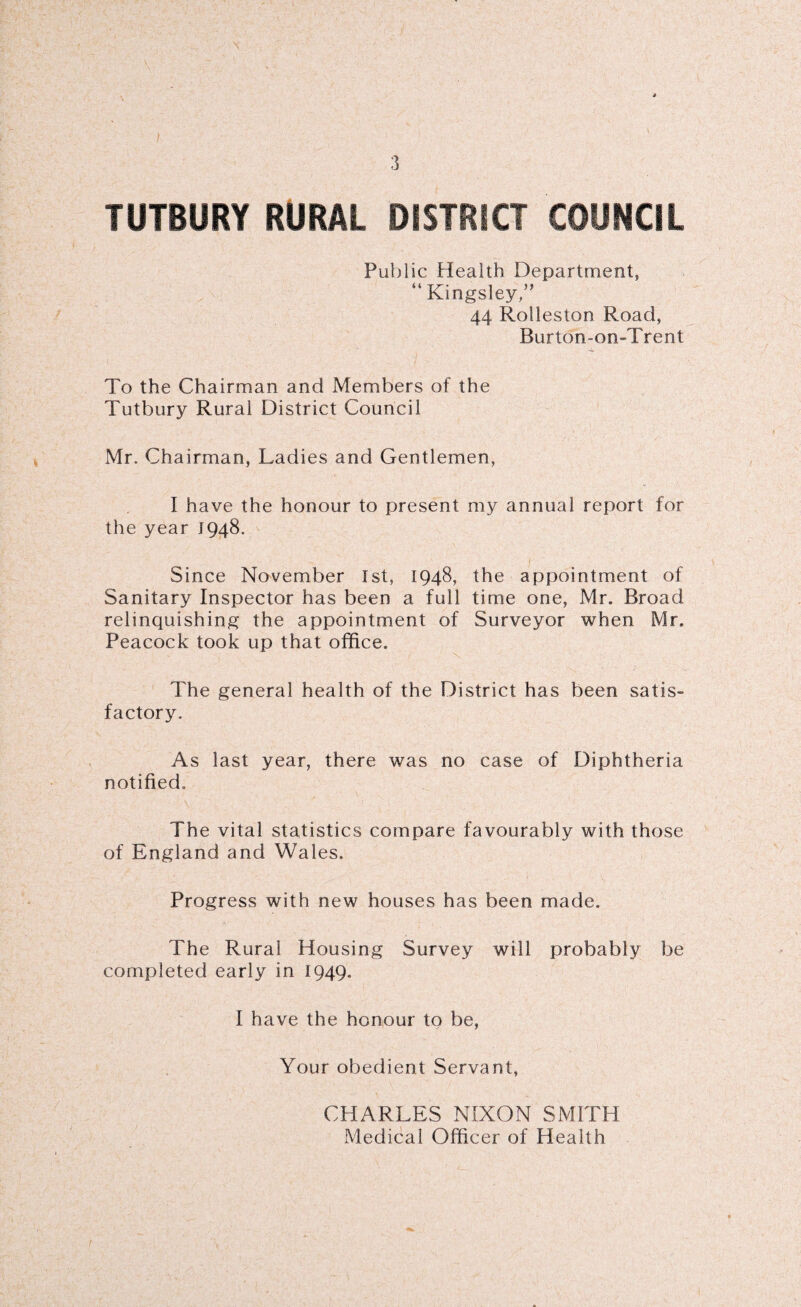 TUTBURY RURAL DISTRICT COUNCIL Public Health Department, “Kingsley,” 44 Rolleston Road, Burton-on-Trent To the Chairman and Members of the Tutbury Rural District Council Mr. Chairman, Ladies and Gentlemen, I have the honour to present my annual report for the year 1948. Since November 1st, 1948, the appointment of Sanitary Inspector has been a full time one, Mr. Broad relinquishing the appointment of Surveyor when Mr. Peacock took up that office. The general health of the District has been satis- factory. As last year, there was no case of Diphtheria notified.. The vital statistics compare favourably with those of England and Wales. Progress with new houses has been made. The Rural Housing Survey will probably be completed early in 1949. I have the honour to be, Your obedient Servant, CHARLES NIXON SMITH Medical Officer of Health