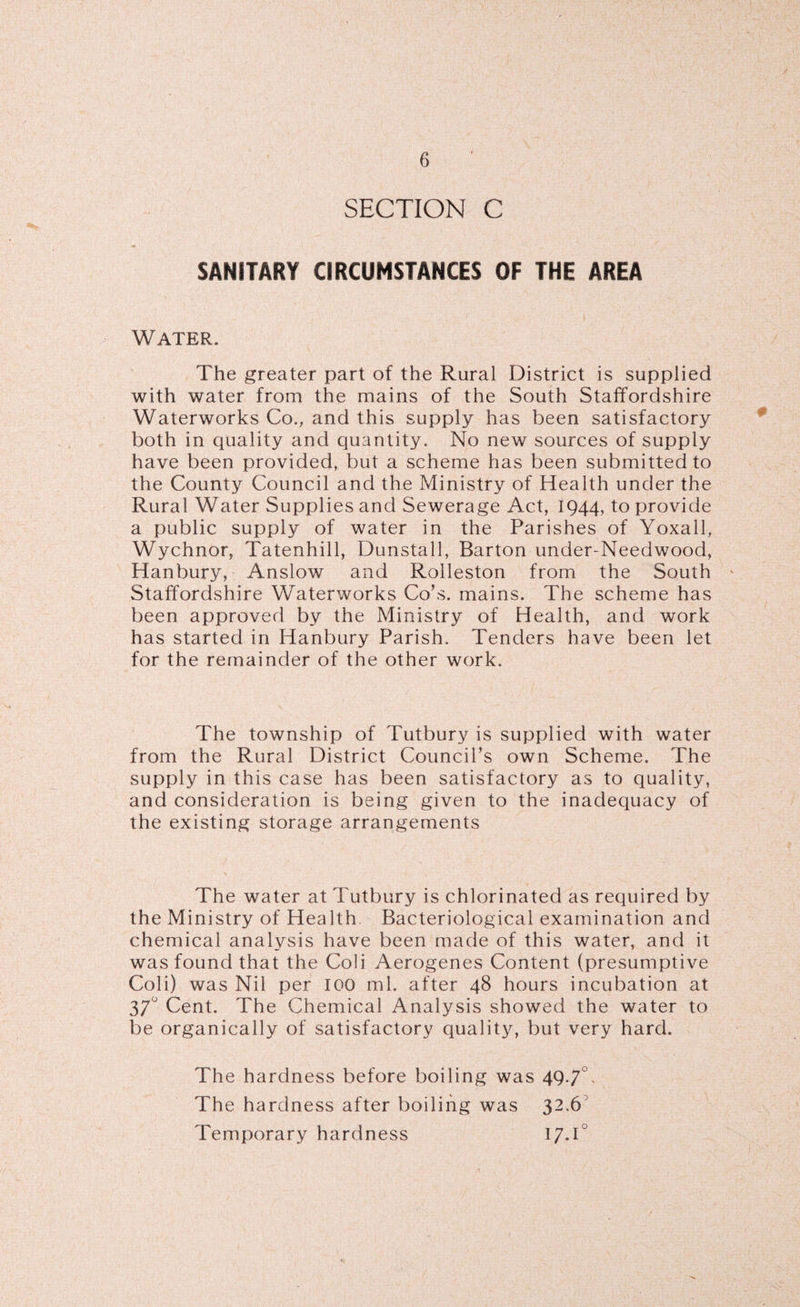 SECTION C SANITARY CIRCUMSTANCES OF THE AREA Water. The greater part of the Rural District is supplied with water from the mains of the South Staffordshire Waterworks Co., and this supply has been satisfactory both in quality and quantity. No new sources of supply have been provided, but a scheme has been submitted to the County Council and the Ministry of Health under the Rural Water Supplies and Sewerage Act, 1944, to provide a public supply of water in the Parishes of Yoxall, Wychnor, Tatenhill, Dunstall, Barton under-Needwood, Hanbury, Anslow and Rolleston from the South Staffordshire Waterworks Co’s, mains. The scheme has been approved by the Ministry of Health, and work has started in Hanbury Parish. Tenders have been let for the remainder of the other work. The township of Tutbury is supplied with water from the Rural District Council’s own Scheme. The supply in this case has been satisfactory as to quality, and consideration is being given to the inadequacy of the existing storage arrangements The water at Tutbury is chlorinated as required by the Ministry of Health. Bacteriological examination and chemical analysis have been made of this water, and it was found that the Coli Aerogenes Content (presumptive Coli) was Nil per 100 ml. after 48 hours incubation at 37 Cent. The Chemical Analysis showed the water to be organically of satisfactory quality, but very hard. The hardness before boiling was 49-7 The hardness after boiling was 32.6 Temporary hardness 17.1°
