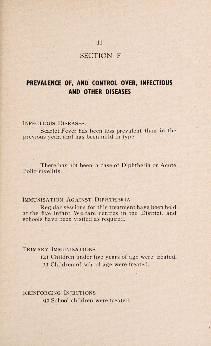 SECTION F PREVALENCE OF, AND CONTROL OVER, INFECTIOUS AND OTHER DISEASES Infectious Diseases. Scarlet Fever has been less prevalent than in the previous year, and has been mild in type. There has not been a case of Diphtheria or Acute Polio-myelitis. Immunisation Against Diphtheria Regular sessions for this treatment have been held at the five Infant Welfare centres in the District, and schools have been visited as required. Primary Immunisations 141 Children under five years of age were treated. 33 Children of school age were treated. Reinforcing Injections 92 School children were treated.