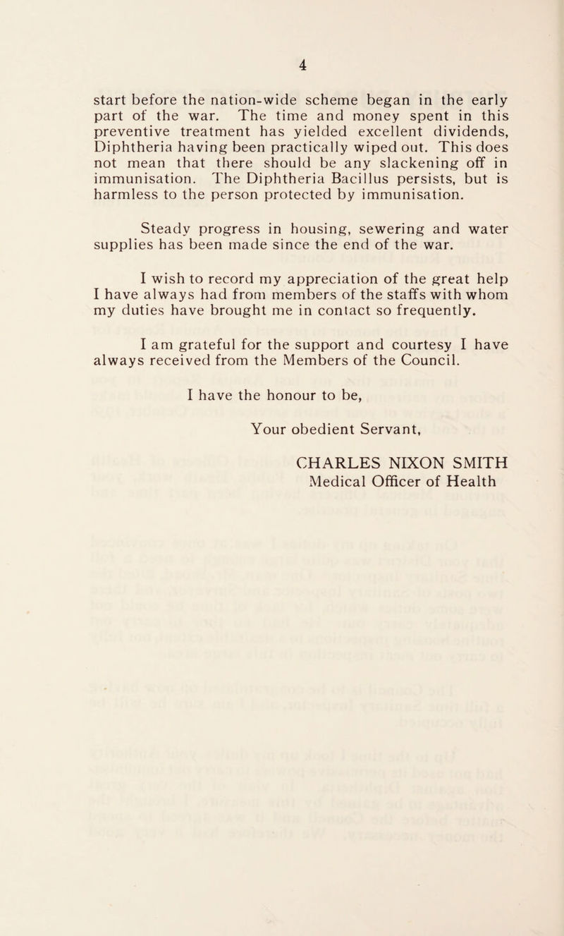 start before the nation-wide scheme began in the early part of the war. The time and money spent in this preventive treatment has yielded excellent dividends, Diphtheria having been practically wiped out. This does not mean that there should be any slackening off in immunisation. The Diphtheria Bacillus persists, but is harmless to the person protected by immunisation. Steady progress in housing, sewering and water supplies has been made since the end of the war. I wish to record my appreciation of the great help I have always had from members of the staffs with whom my duties have brought me in contact so frequently. I am grateful for the support and courtesy I have always received from the Members of the Council. I have the honour to be, Your obedient Servant, CHARLES NIXON SMITH Medical Officer of Health