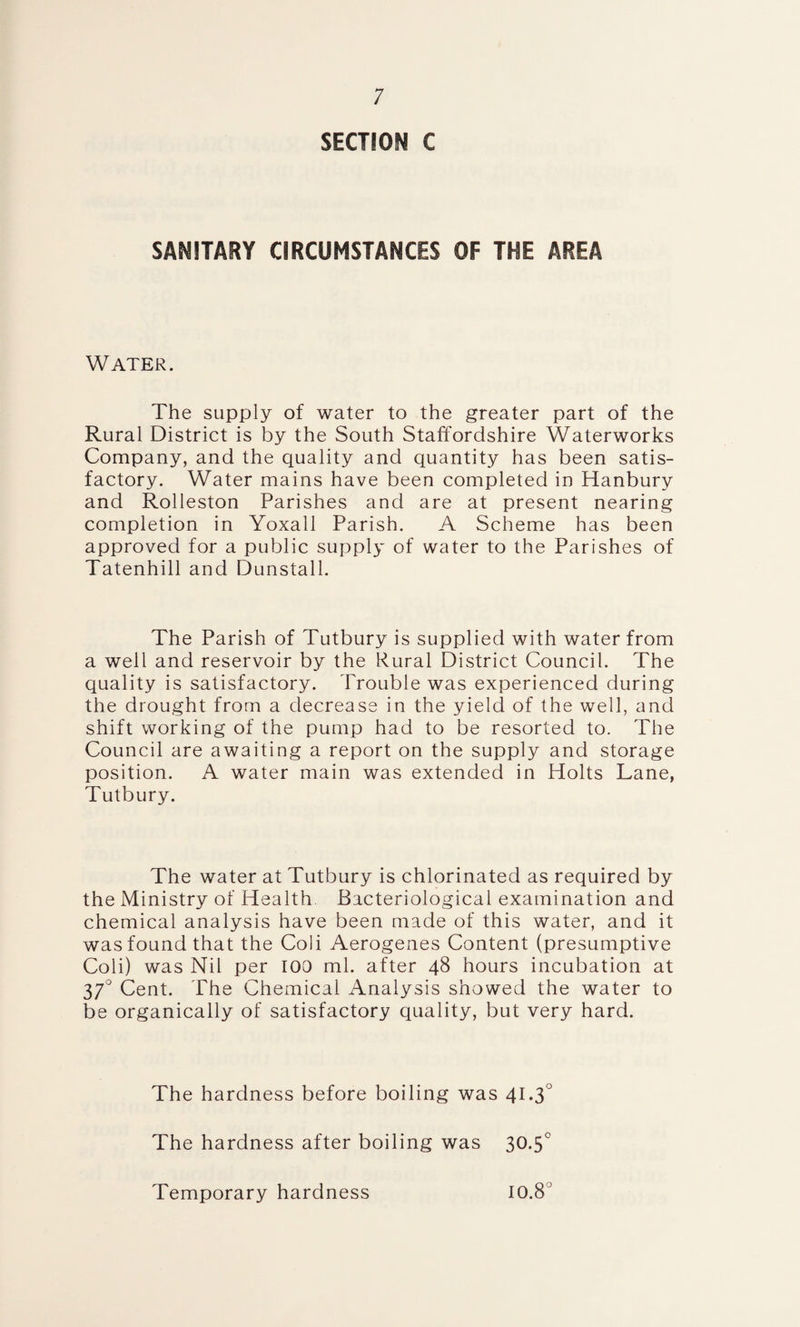 SECTION C SANITARY CIRCUMSTANCES OF THE AREA Water. The supply of water to the greater part of the Rural District is by the South Staffordshire Waterworks Company, and the quality and quantity has been satis¬ factory. Water mains have been completed in Hanbury and Rolleston Parishes and are at present nearing completion in Yoxall Parish. A Scheme has been approved for a public supply of water to the Parishes of Tatenhill and Dunstall. The Parish of Tutbury is supplied with water from a well and reservoir by the Rural District Council. The quality is satisfactory. Trouble was experienced during the drought from a decrease in the yield of the well, and shift working of the pump had to be resorted to. The Council are awaiting a report on the supply and storage position. A water main was extended in Holts Lane, Tutbury. The water at Tutbury is chlorinated as required by the Ministry of Health Bacteriological examination and chemical analysis have been made of this water, and it was found that the Coli Aerogenes Content (presumptive Coli) was Nil per 100 ml. after 48 hours incubation at 370 Cent. The Chemical Analysis showed the water to be organically of satisfactory quality, but very hard. The hardness before boiling was 41*3° The hardness after boiling was 30.5° Temporary hardness 10.8°