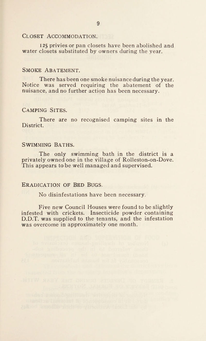 Closet Accommodation, 125 privies or pan closets have been abolished and water closets substituted by owners during the year. Smoke Abatement. There has been one smoke nuisance during the year. Notice was served requiring the abatement of the nuisance, and no further action has been necessary. Camping Sites. There are no recognised camping sites in the District. Swimming Baths. The only swimming bath in the district is a privately owned one in the village of Rolleston-on-Dove. This appears to be well managed and supervised. Eradication of Bed Bugs. No disinfestations have been necessary. Five new Council Houses were found to be slightly infested with crickets. Insecticide powder containing D.D.T. was supplied to the tenants, and the infestation was overcome in approximately one month.