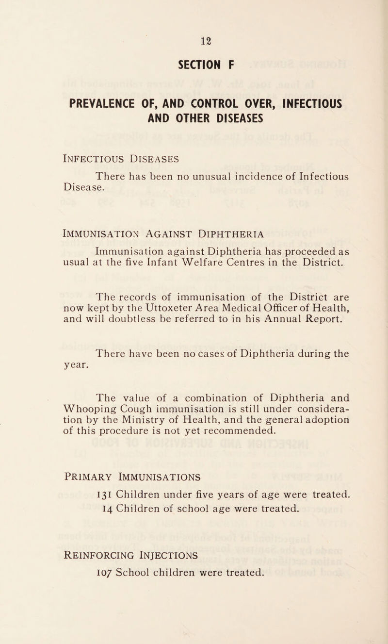 SECTION F PREVALENCE OF, AND CONTROL OVER, INFECTIOUS AND OTHER DISEASES Infectious Diseases There has been no unusual incidence of Infectious Disease. Immunisation Against Diphtheria Immunisation against Diphtheria has proceeded as usual at the five Infant Welfare Centres in the District. The records of immunisation of the District are now kept by the Uttoxeter Area Medical Officer of Health, and will doubtless be referred to in his Annual Report. There have been no cases of Diphtheria during the year. The value of a combination of Diphtheria and Whooping Cough immunisation is still under considera¬ tion by the Ministry of Health, and the general adoption of this procedure is not yet recommended. Primary Immunisations 131 Children under five years of age were treated. 14 Children of school age were treated. Reinforcing Injections 107 School children were treated.