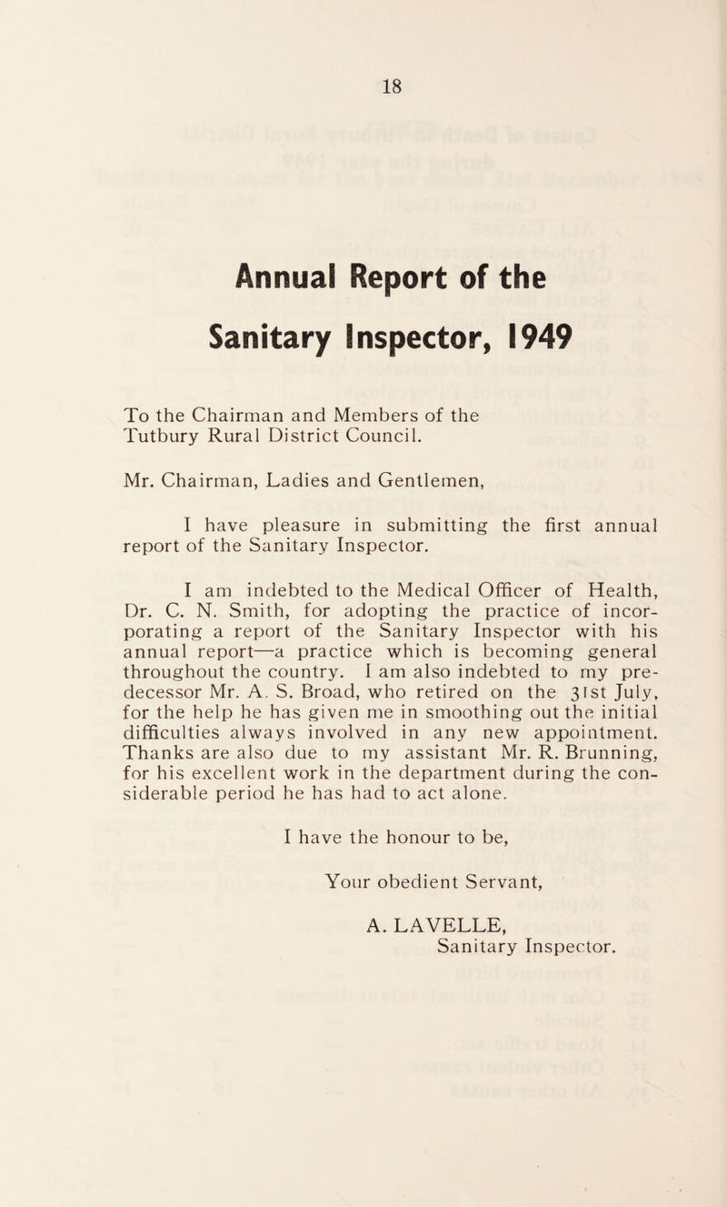 Annual Report of the Sanitary Inspector, 1949 To the Chairman and Members of the Tutbury Rural District Council. Mr. Chairman, Ladies and Gentlemen, I have pleasure in submitting the first annual report of the Sanitary Inspector. I am indebted to the Medical Officer of Health, Dr. C. N. Smith, for adopting the practice of incor¬ porating a report of the Sanitary Inspector with his annual report—a practice which is becoming general throughout the country. I am also indebted to my pre¬ decessor Mr. A. S. Broad, who retired on the 31st July, for the help he has given me in smoothing out the initial difficulties always involved in any new appointment. Thanks are also due to my assistant Mr. R. Brunning, for his excellent work in the department during the con¬ siderable period he has had to act alone. I have the honour to be, Your obedient Servant, A. LAVELLE, Sanitary Inspector.
