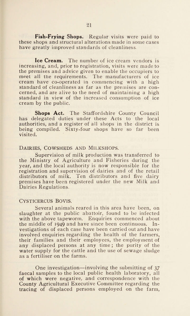 Fish-Frying Shops. Regular visits were paid to these shops and structural alterations made in some cases have greatly improved standards of cleanliness. Ice Cream. The number of ice cream vendors is increasing, and, prior to registration, visits were made to the premises and advice given to enable the occupiers to meet all the requirements. The manufacturers of ice cream have co-operated in commencing with a high standard of cleanliness as far as the premises are con¬ cerned, and are alive to the need of maintaining a high standard in view of the increased consumption of ice cream by the public. Shops Act. The Staffordshire County Council has delegated duties under these Acts to the local authorities, and a register of all shops in the district is being compiled. Sixty-four shops have so far been visited. Dairies, Cowsheds and Milkshops. Supervision of milk production was transferred to the Ministry of Agriculture and Fisheries during the year, and the local authority is now responsible for the registration and supervision of dairies and of the retail distributors of milk. Ten distributors and five dairy premises have been registered under the new Milk and Dairies Regulations. Cysticercus Bovis. Several animals reared in this area have been, on slaughter at the public abattoir, found to be infected with the above tapeworm. Enquiries commenced about the middle of 1949 and have since been continuous. In¬ vestigations of each case have been carried out and have involved enquiries regarding the health of the farmers, their families and their employees, the employment of any displaced persons at any time ; the purity of the water supply for the cattle and the use of sewage sludge as a fertiliser on the farms. One investigation—involving the submitting of 37 faecal samples to the local public health laboratory, all of which were negative, and correspondence with the County Agricultural Executive Committee regarding the tracing of displaced persons employed on the farm,