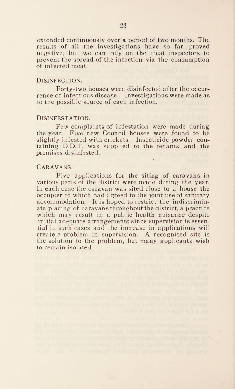 extended continuously over a period of two months. The results of all the investigations have so far proved negative, but we can rely on the meat inspectors to prevent the spread of the infection via the consumption of infected meat. Disinfection. Forty-two houses were disinfected after the occur¬ rence of infectious disease. Investigations were made as to the possible source of each infection. Disinfestation. Few complaints of infestation were made during the year. Five new Council houses were found to be slightly infested with crickets. Insecticide powder con¬ taining D.D.T. was supplied to the tenants and the premises disinfested. Caravans. Five applications for the siting of caravans in various parts of the district were made during the year. In each case the caravan was sited close to a house the occupier of which had agreed to the joint use of sanitary accommodation. It is hoped to restrict the indiscrimin¬ ate placing of caravans throughout the district, a practice which may result in a public health nuisance despite initial adequate arrangements since supervision is essen¬ tial in such cases and the increase in applications will create a problem in supervision. A recognised site is the solution to the problem, but many applicants wish to remain isolated.