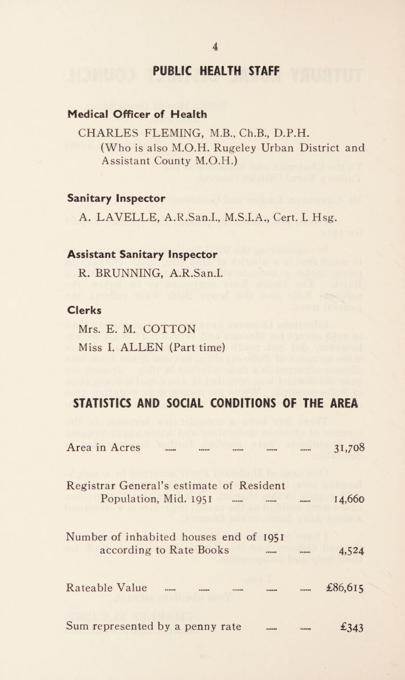 PUBLIC HEALTH STAFF Medical Officer of Health CHARLES FLEMING, M.B., Ch.B., D.P.H. (Who is also M.O.H. Rugeley Urban District and Assistant County M.O.H.) Sanitary Inspector A. LAVELLE, A.R.San.I., M.S.I.A., Cert. I. Hsg. Assistant Sanitary Inspector R. BRUNNING, A.R.San.I. Clerks Mrs. E. M. COTTON Miss I. ALLEN (Part time) STATISTICS AND SOCIAL CONDITIONS OF THE AREA Area in Acres . 31,708 Registrar General’s estimate of Resident Population, Mid. 1951 . ...... 14,660 Number of inhabited houses end of 1951 according to Rate Books .. 4,524 Rateable Value .. .. . £86,615 Sum represented by a penny rate ...... ...... £343