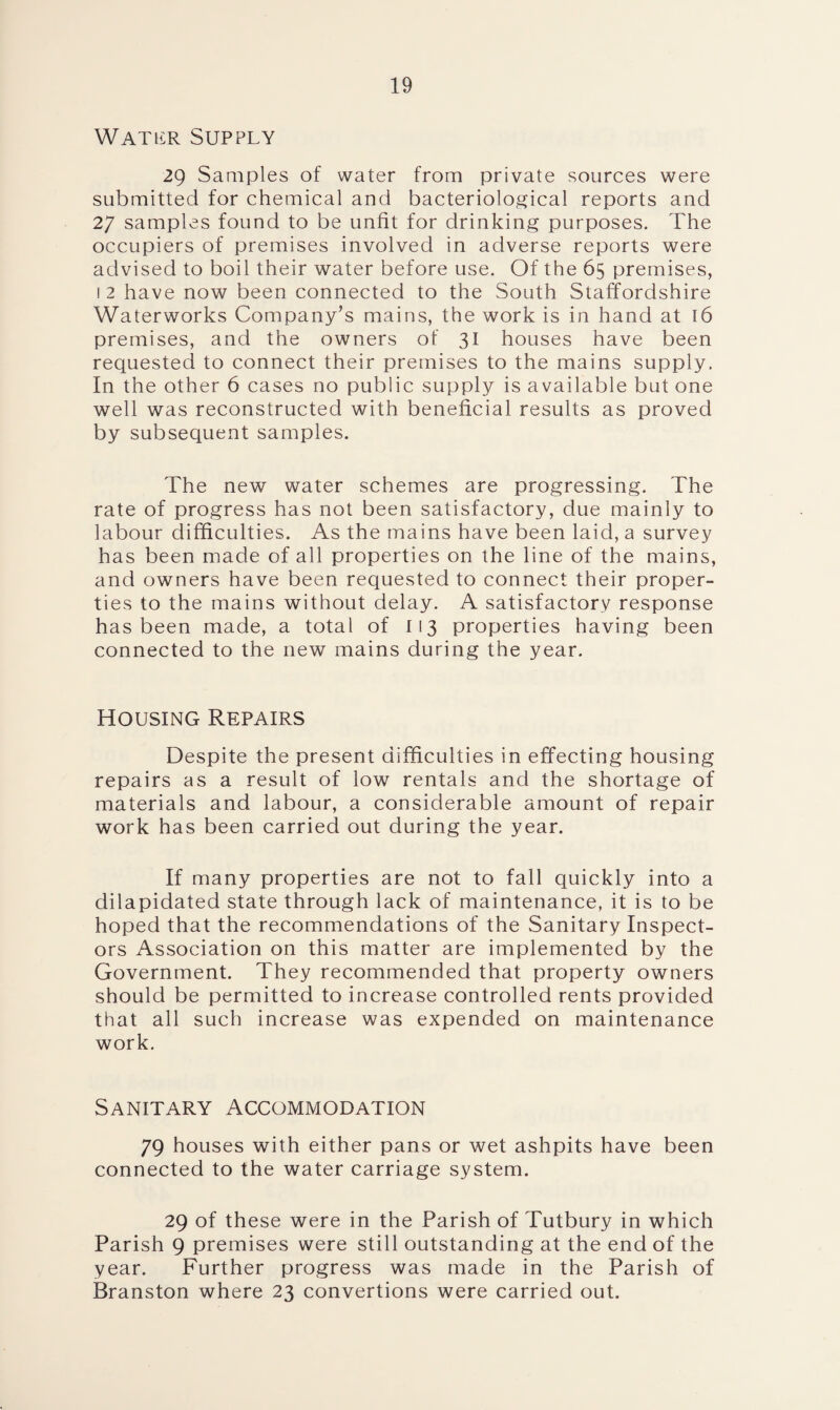 Watlcr Supply 29 Samples of water from private sources were submitted for chemical and bacteriological reports and 27 samples found to be unfit for drinking purposes. The occupiers of premises involved in adverse reports were advised to boil their water before use. Of the 65 premises, 1 2 have now been connected to the South Staffordshire Waterworks Company’s mains, the work is in hand at 16 premises, and the owners of 31 houses have been requested to connect their premises to the mains supply. In the other 6 cases no public supply is available but one well was reconstructed with beneficial results as proved by subsequent samples. The new water schemes are progressing. The rate of progress has not been satisfactory, due mainly to labour difficulties. As the mains have been laid, a survey has been made of all properties on the line of the mains, and owners have been requested to connect their proper¬ ties to the mains without delay. A satisfactory response has been made, a total of 113 properties having been connected to the new mains during the year. Housing Repairs Despite the present difficulties in effecting housing repairs as a result of low rentals and the shortage of materials and labour, a considerable amount of repair work has been carried out during the year. If many properties are not to fall quickly into a dilapidated state through lack of maintenance, it is to be hoped that the recommendations of the Sanitary Inspect¬ ors Association on this matter are implemented by the Government. They recommended that property owners should be permitted to increase controlled rents provided that all such increase was expended on maintenance work. Sanitary Accommodation 79 houses with either pans or wet ashpits have been connected to the water carriage system. 29 of these were in the Parish of Tutbury in which Parish 9 premises were still outstanding at the end of the year. Further progress was made in the Parish of Branston where 23 convertions were carried out.