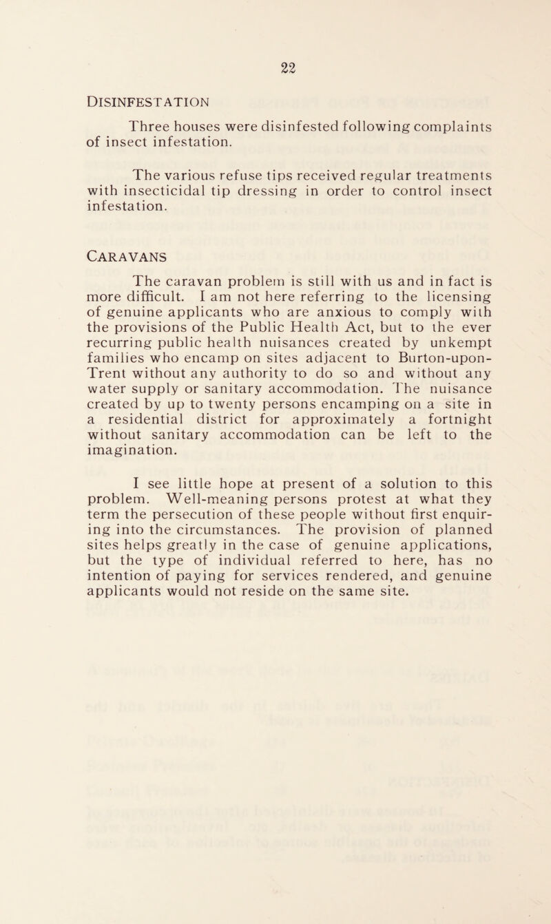 Disinfestation Three houses were disinfested following complaints of insect infestation. The various refuse tips received regular treatments with insecticidal tip dressing in order to control insect infestation. Caravans The caravan problem is still with us and in fact is more difficult. I am not here referring to the licensing of genuine applicants who are anxious to comply with the provisions of the Public Health Act, but to the ever recurring public health nuisances created by unkempt families who encamp on sites adjacent to Burton-upon- Trent without any authority to do so and without any water supply or sanitary accommodation. The nuisance created by up to twenty persons encamping on a site in a residential district for approximately a fortnight without sanitary accommodation can be left to the imagination. I see little hope at present of a solution to this problem. Well-meaning persons protest at what they term the persecution of these people without first enquir¬ ing into the circumstances. The provision of planned sites helps greatly in the case of genuine applications, but the type of individual referred to here, has no intention of paying for services rendered, and genuine applicants would not reside on the same site.