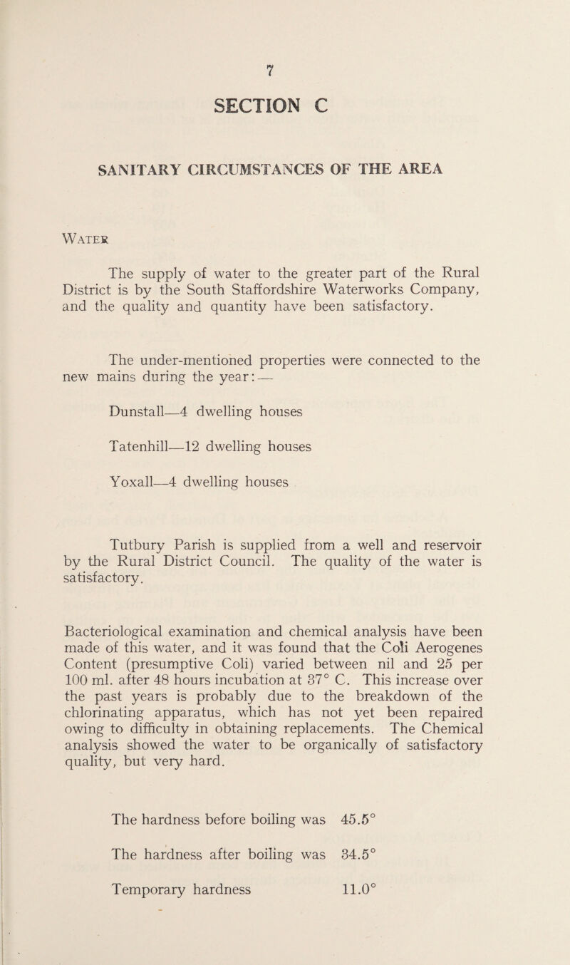 SECTION C SANITARY CIRCUMSTANCES OF THE AREA Water The supply of water to the greater part of the Rural District is by the South Staffordshire Waterworks Company, and the quality and quantity have been satisfactory. The under-mentioned properties were connected to the new mains during the year: — Dunstall—4 dwelling houses Tatenhill—12 dwelling houses Yoxall—4 dwelling houses Tutbury Parish is supplied from a well and reservoir by the Rural District Council. The quality of the water is satisfactory. Bacteriological examination and chemical analysis have been made of this water, and it was found that the Coli Aerogenes Content (presumptive Coli) varied between nil and 25 per 100 ml. after 48 hours incubation at 37° C. This increase over the past years is probably due to the breakdown of the chlorinating apparatus, which has not yet been repaired owing to difficulty in obtaining replacements. The Chemical analysis showed the water to be organically of satisfactory quality, but very hard. The hardness before boiling was 45.5° The hardness after boiling was 34.5° Temporary hardness 11.0°