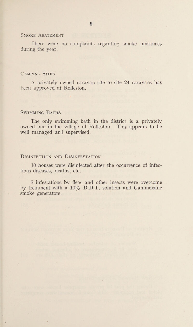 Smoke Abatement There were no complaints regarding smoke nuisances during the year. Camping Sites A privately owned caravan site to site 24 caravans has been approved at Rolleston. Swimming Baths The only swimming bath in the district is a privately owned one in the village of Rolleston. This appears to be well managed and supervised. Disinfection and Disinfestation 10 houses were disinfected after the occurrence of infec¬ tious diseases, deaths, etc. 8 infestations by fleas and other insects were overcome by treatment with a 10% D.D.T. solution and Gammexane smoke generators.