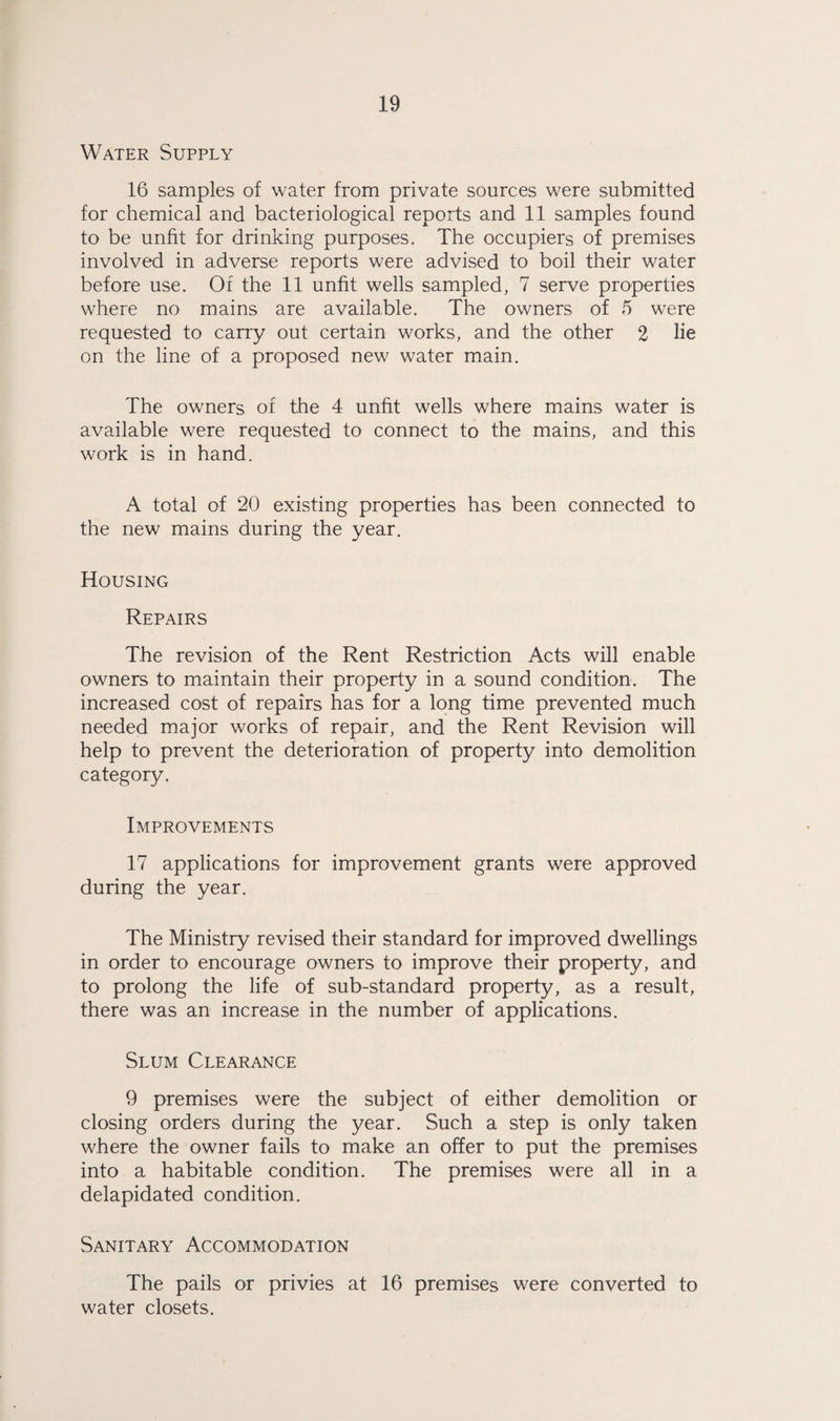 Water Supply 16 samples of water from private sources were submitted for chemical and bacteriological reports and 11 samples found to be unfit for drinking purposes. The occupiers of premises involved in adverse reports were advised to boil their water before use. Of the 11 unfit wells sampled, 7 serve properties where no mains are available. The owners of 5 were requested to carry out certain works, and the other 2 he on the line of a proposed new water main. The owners of the 4 unfit wells where mains water is available were requested to connect to the mains, and this work is in hand. A total of 20 existing properties has been connected to the new mains during the year. Housing Repairs The revision of the Rent Restriction Acts will enable owners to maintain their property in a sound condition. The increased cost of repairs has for a long time prevented much needed major works of repair, and the Rent Revision will help to prevent the deterioration of property into demolition category. Improvements 17 applications for improvement grants were approved during the year. The Ministry revised their standard for improved dwellings in order to encourage owners to improve their property, and to prolong the life of sub-standard property, as a result, there was an increase in the number of applications. Slum Clearance 9 premises were the subject of either demolition or closing orders during the year. Such a step is only taken where the owner fails to make an offer to put the premises into a habitable condition. The premises were all in a delapidated condition. Sanitary Accommodation The pails or privies at 16 premises were converted to water closets.