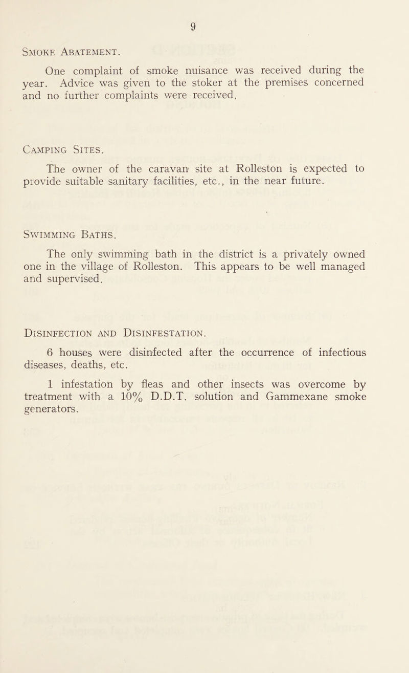 Smoke Abatement. One complaint of smoke nuisance was received during the year. Advice was given to the stoker at the premises concerned and no further complaints were received. Camping Sites. The owner of the caravan site at Rolleston is expected to provide suitable sanitary facilities, etc., in the near future. Swimming Baths. The only swimming bath in the district is a privately owned one in the village of Rolleston. This appears to be well managed and supervised. Disinfection and Disinfestation. 6 houses were disinfected after the occurrence of infectious diseases, deaths, etc. 1 infestation by fleas and other insects was overcome by treatment with a 10% D.D.T. solution and Gammexane smoke generators.