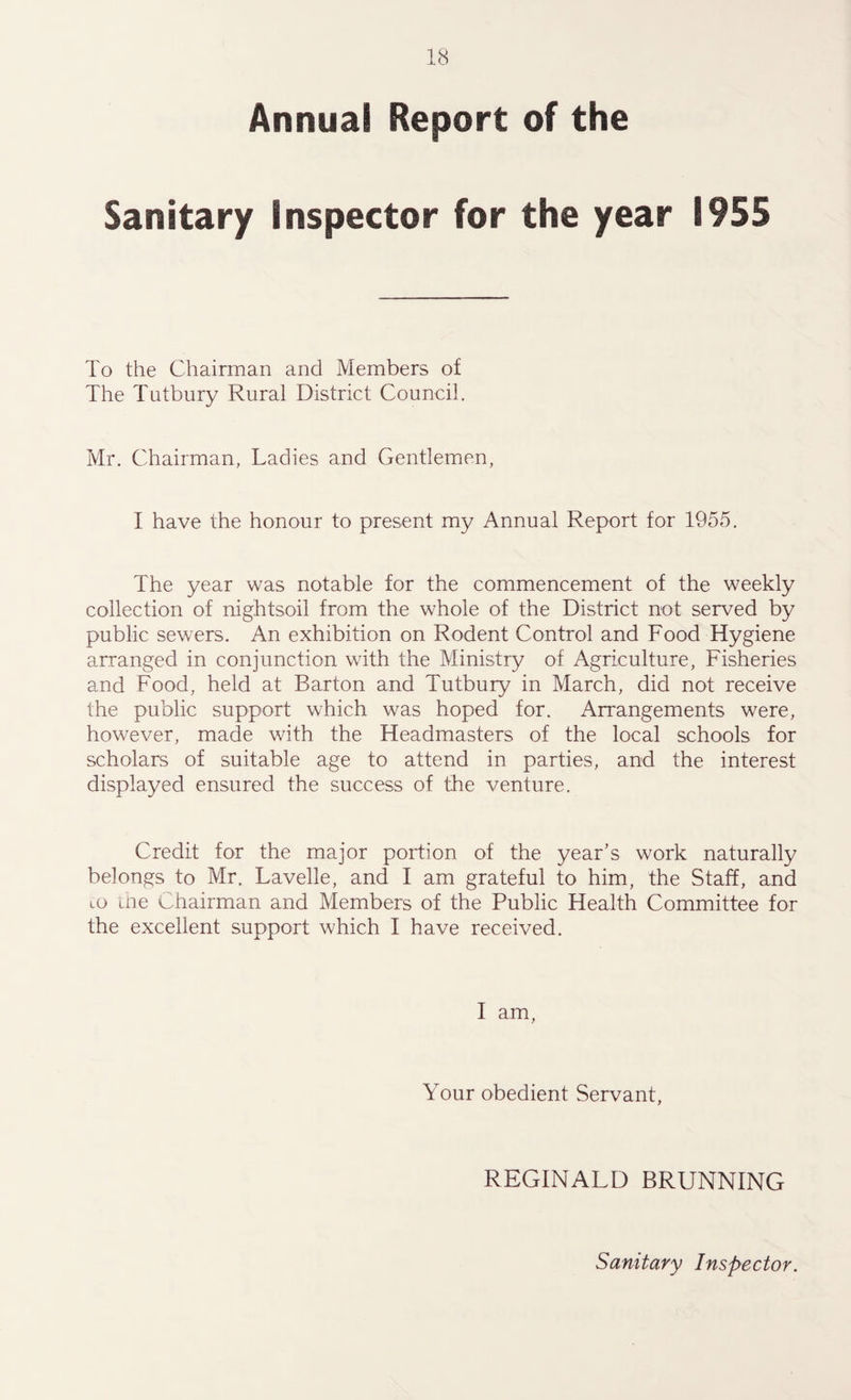 Annual Report of the Sanitary Inspector for the year 1955 To the Chairman and Members of The Tutbury Rural District Council. Mr. Chairman, Ladies and Gentlemen, I have the honour to present my Annual Report for 1955. The year was notable for the commencement of the weekly collection of nightsoil from, the whole of the District not served by public sewers. An exhibition on Rodent Control and Food Hygiene arranged in conjunction with the Ministry of Agriculture, Fisheries and Food, held at Barton and Tutbury in March, did not receive the public support which was hoped for. Arrangements were, however, made with the Headmasters of the local schools for scholars of suitable age to attend in parties, and the interest displayed ensured the success of the venture. Credit for the major portion of the year’s work naturally belongs to Mr. Lavelle, and I am grateful to him, the Staff, and to the Chairman and Members of the Public Health Committee for the excellent support which I have received. I am, Your obedient Servant, REGINALD BRUNNING Sanitary Inspector.