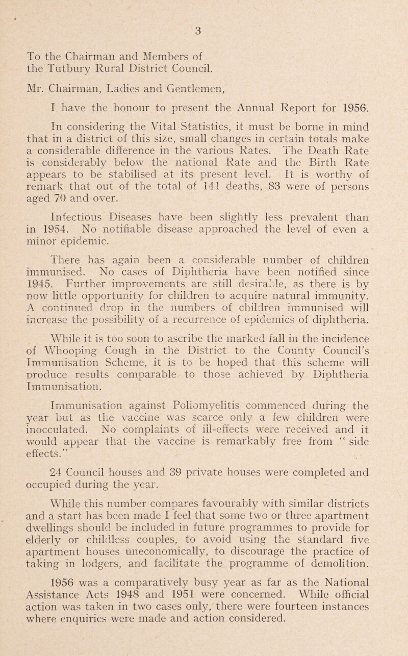 To the Chairman and Members of the Tutbury Rural District Council. Mr. Chairman, Ladies and Gentlemen, I have the honour to present the Annual Report for 1956. In considering the Vital Statistics, it must be borne in mind that in a district of this size, small changes in certain totals make a considerable difference in the various Rates. The Death Rate is considerably below the national Rate and the Birth Rate appears to be stabilised at its present level. It is v/orthy of remark that out of the total of 141 deaths, 83 were of persons aged 70 and over. Infectious Diseases have been slightly less prevalent than in 1954. No notifiable disease approached the level of even a minor epidemic. There has again been a considerable number of children immunised. No cases of Diphtheria have been notified since 1945. Further improvements are still desirable, as there is by now little opportunity for children to acquire natural immunity. A continued drop in the numbers of children immunised will increase the possibility^ of a recurrence of epidemics of diphtheria. While it is too soon to ascribe the marked fall in the incidence of Whooping Cough in the District to the County Councibs Immunisation Scheme, it is to be hoped that this scheme will produce results comparable to those achieved by Diphtheria Immunisation. Immunisation against Poliomyelitis commenced during the year but as the vaccine was scarce only a few children were inocculated. No complaints of ill-effects were received and it would appear that the vaccine is remarkably free from “ side effects.” 24 Council houses and 39 private houses were completed and occupied during the year. While this number compares favourably with similar districts and a start has been made I feel that some two or three apartment dwellings should be included in future programmes to provide for elderly or childless couples, to avoid using the standard five apartment houses uneconomically, to. discourage the practice of taking in lodgers, and facilitate the programme of demolition. 1956 was a comparatively busy year as far as the National Assistance Acts 1948 and 1951 were concerned. While official action was taken in two cases only, there were fourteen instances where enquiries were made and action considered.